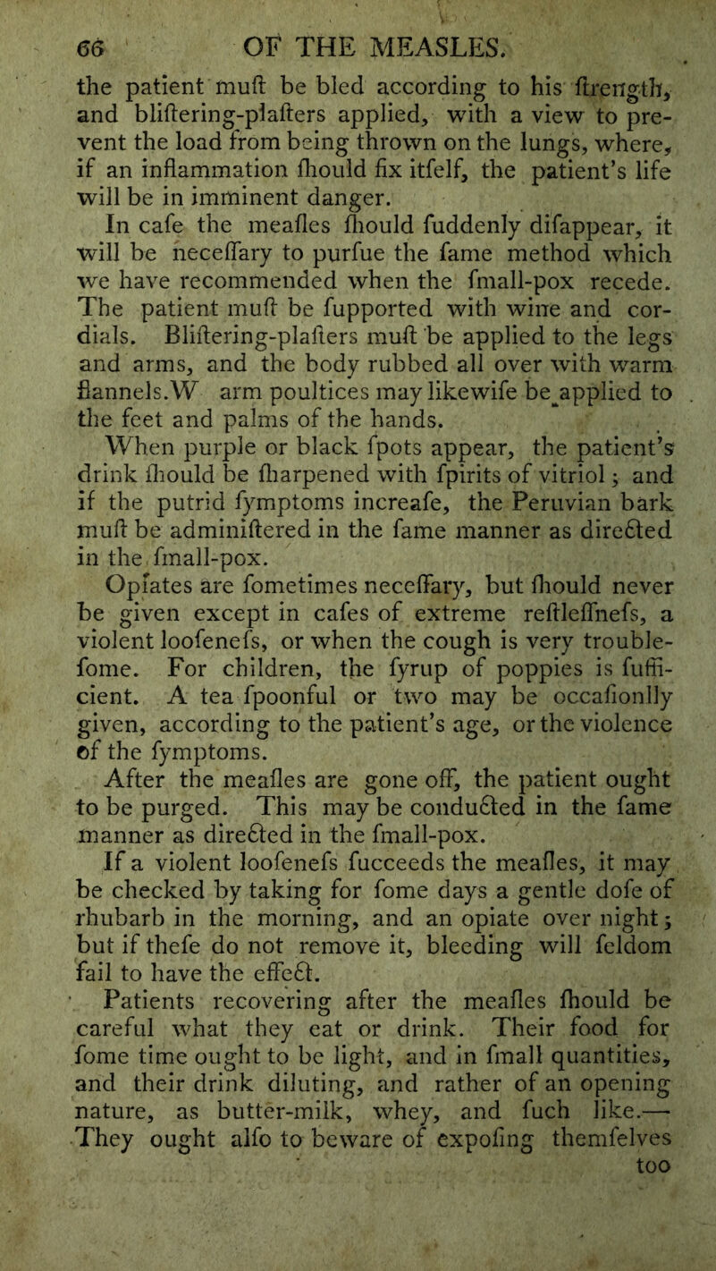 the patient muft be bled according to his flrengthy and blillering-plafters applied, with a view to pre- vent the load from being thrown on the lungs, where, if an inflammation fliould fix itfelf, the patient’s life will be in imminent danger. In cafe the meafles fliould fuddenly difappear, it will be neceflary to purfue the fame method which WQ have recommended when the fmall-pox recede. The patient mufl be fupported with wine and cor- dials. Bliftering-plafters mufl: be applied to the legs and arms, and the body rubbed all over with warm fiannels.W arm poultices may likewife be^applied to the feet and palms of the hands. When purple or black fpots appear, the patient’s drink fliould be fliarpened with fpirits of vitriol; and if the putrid fymptoms increafe, the Peruvian bark mufl be adminiftered in the fame manner as dire61;ed in the. fmall-pox. Opiates are fometimes neceflary, but fliould never be given except in cafes of extreme reflleflTnefs, a violent loofenefs, or when the cough is very trouble- fonie. For children, the fyrup of poppies is fufii- cient. A tea fpoonful or two may be occafionlly given, according to the patient’s age, or the violence of the fymptoms. After the meafles are gone off, the patient ought to be purged. This may be conduced in the fame manner as direfted in the fmall-pox. If a violent loofenefs fucceeds the meafles, it may be checked by taking for fome days a gentle dofe of rhubarb in the morning, and an opiate over night; but if thefe do not remove it, bleeding will feldom fail to have the effeff. Patients recovering after the meafles fhould be careful what they eat or drink. Their food for fome time ought to be light, and in fmall quantities, and their drink diluting, and rather of an opening nature, as butter-milk, whey, and fuch like.—• They ought alfo to beware of expofing themfelves too