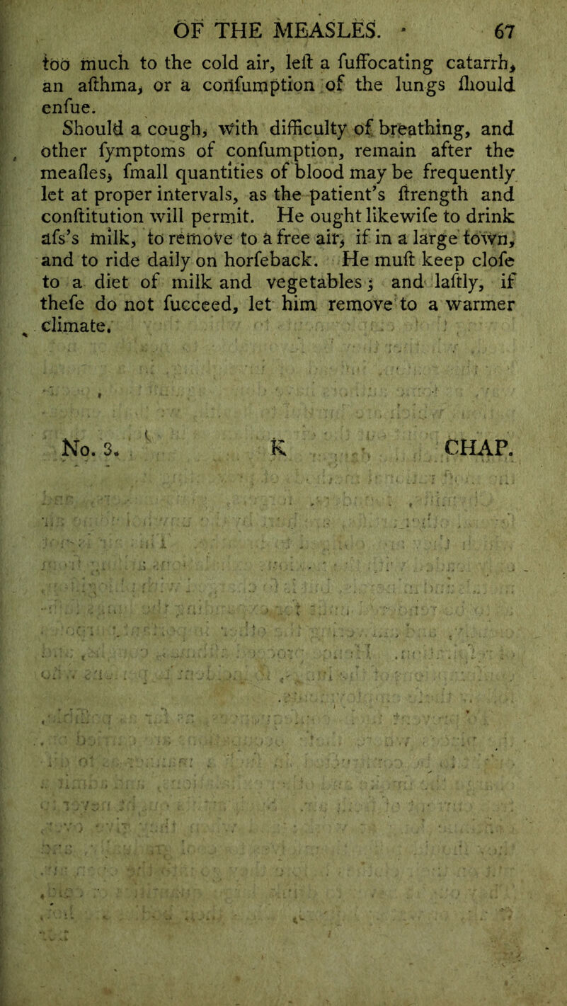 tod much to the cold air, left a fufFocatIng catarrh^ an afthma^ or a coiifumption of the lungs fliould cnfue. Should a cough, with difficulty of breathing, and other fymptoms of confumption, remain after the meafles^ fmall quantities of blood may be frequently let at proper intervals, as the patient's ftrength and conftitution will permit. He ought likewife to drink afs's tnilk, to remove to a free air^ if in a large town, and to ride daily on horfeback. He muft keep clofe to a diet of milk and vegetables; and laftly, if thefe do not fucceed, let him remove'to a warmer climate. » No. 3. R CHAP,