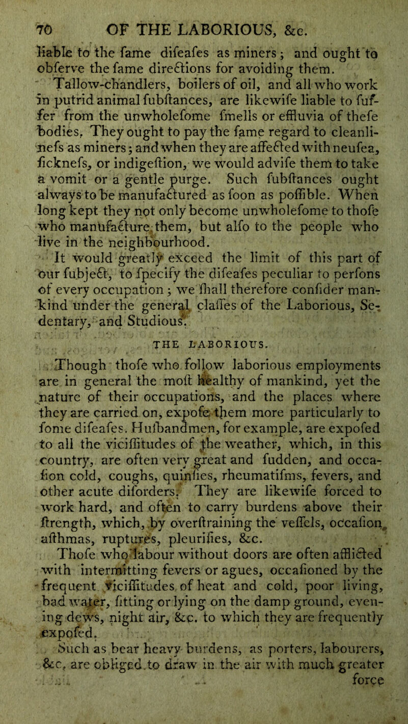 liable to tlie fame difeafes as miners; and ought to obferve the fame direftions for avoiding them. ' Tallow-chandlers, boilers of oil, and all who work 5n putrid animal fubftances, are likewife liable to fuf- fer from the unwholefome fmells or effluvia of thefe bodies, They ought to pay the fame regard to cleanli- nefs as miners; and when they are affefled with neufea, ficknefs^ or indigellion, we would advife them to take a vomit or a gentle purge. Such fubftances ought always to be manufaftured asfoon as poffible. When long kept they not only become unwholefome to thoffl who mantifaefure. them, but alfo to the people who dive in the neighbourhood. It would greatly exceed the limit of this part of our fubjeft, to fpecify the difeafes peculiar to perfons of every occupation; we ftiall therefore confider man^ kind under the general claftes of the Laborious, Se- dentary, and Studious^. THE LABORIOUS. .Though thofe who. follow laborious employments are in general the moft hr^althy of mankind, yet the nature pf their occupations, and the places where they are carried on, expofej tjiem more particularly to fome difeafes . Hulbandmen, for example, are expofed to ail the viciflitudes of Jhe weather, which, in this country, are often very great and fudden, and occa- lion cold, coughs, quinnes, rheumatifms, fevers, and other acute diforders. They are likewife forced to work hard, and often to carry burdens -above their ftrength, which, by overftraining the veflcls, oPcafton^ afthmas, ruptures, pleurifies, &c. Thofe who labour without doors are often afflifted with intermitting fevers or agues, occafioned by the -frequent ficiflitLides. of heat and cold, poor hving, bad water, fitting or lying on the damp ground, even- ing dews, night air, &c. to which they are frequently expofed. Such as bear heavy burdens, as porters, labourers, &c, are obliged.to draw in the air with much greater ... . . force