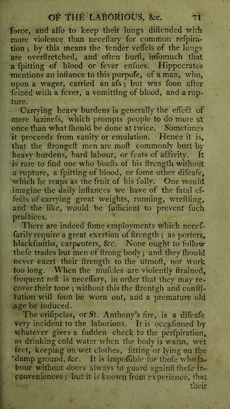 force, and alfo to keep their lungs diftended with more violence than necelTary for common refpira^ tion ; by this means the tender veffels of the lungs are overftretched, and often burd, infomuch that a fpitting of blood or fever enfues. Hippocrates mentions an inftance to this purpofe, of a man, who, upon a wager, carried an afs; but was foon after feized with a fever, a vomitting of blood, and a rup- ture. Carrying heavy burdens is generally the effect of mere lazinefs, which prompts people to do more at once than what fliould be done at twice, Sometimes it proceeds from vanity or emulation. Hence it is, that the ftrongeft men are mod commonly hurt by heavy burdens, hard labour, or feats of aQivity. It is rare to dnd one who bbafts of his drength without a rupture, a fpitting of blood, or fome other difeafe, which he reaps as the fruit of his folly. One would imagine the daily indances we have of the fatal ef- fects of carrying great weights, running, wrcdling, and the like, v/puld be fuffieieiit to prevent fuch practices. There are indeed fome employments which necef- farily require a great exertion of drength ; as porters, blackfmiths, carpenters, &c, None ought to follow thefe trades but men of drong body; and they diould never exert their drength to the utmod, nor work too long. When the mufcles -are violently drained, frequent red is necedary, in order that they may re- cover their tone ; without this the drentgh and condf- tution will foon be \vorn out, arid a premature old .age be induced. The erifipelas, or St, Anthony’s fre, is a difeafc very incident to the laborious. It is occadoned by ■ \yhatever gives a fudden check to the perfpiration, as drinking cold water when the body is warm, wet feet, keeping on wet clothes, fitting or lying on the 'damp ground, &c. It is impodlblc for thofe who la-; hour without doors always to guard againd thefe in^ convenances; but it is known from experience, that their