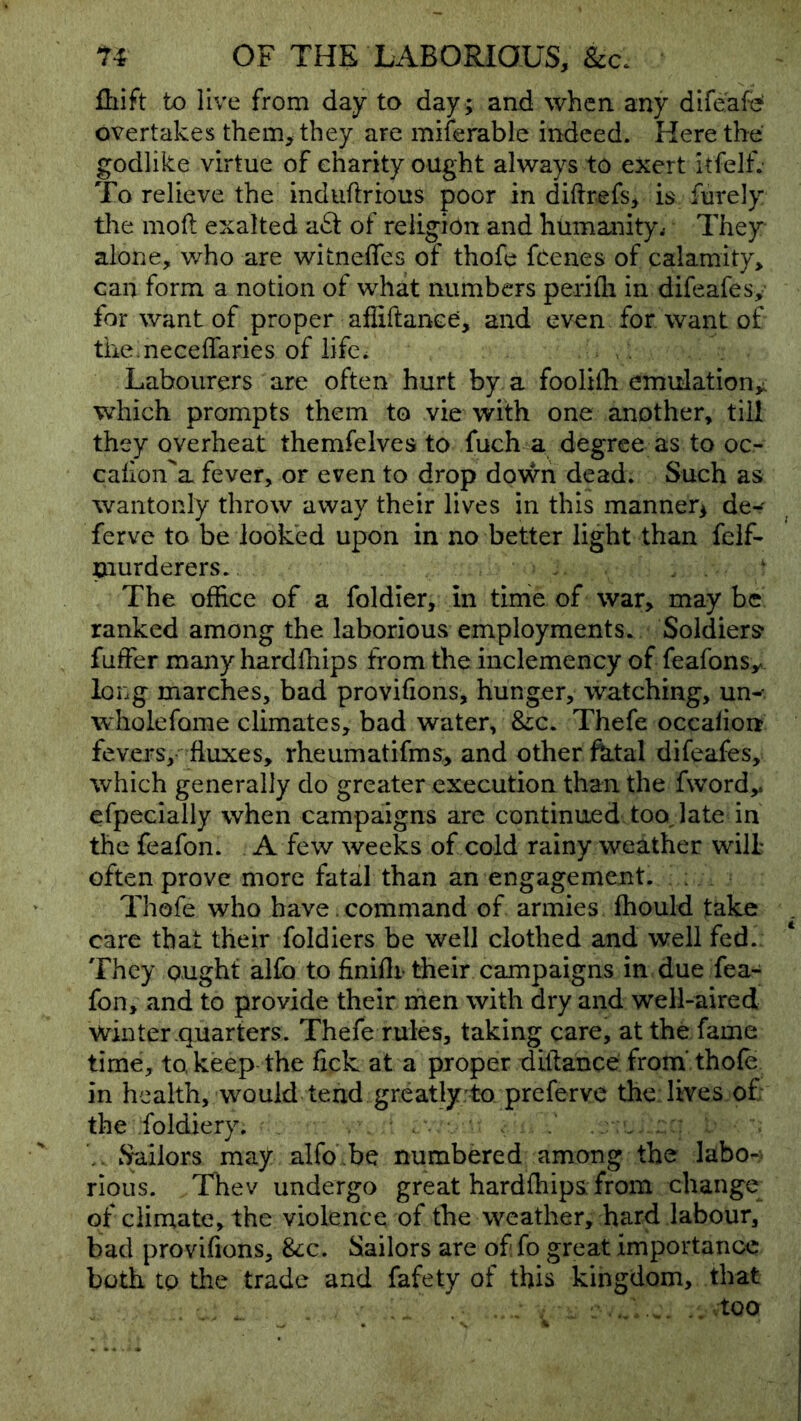 lliift to live from day to day ; and when any difeafd overtakes them, they are miferable indeed. Here the godlike virtue of eharity ought always to exert itfelf. To relieve the indiiftrious poor in diftrefs, is ftirely the mofi: exalted aft of religion and humanity^ They alone, who are witneffes of thofe feenes of calamity, can form a notion of what numbers perifli in difeafes, for want of proper affiftance, and even for want of themeceffaries of lifow Labourers are often hurt by a foolilh emulation^, which prompts them to vie with one another, till they overheat themfelves to fuch a degree as to oc- cahon'a fever, or even to drop down dead. Such as wantonly throw away their lives in this manner^ de^' ferve to be looked upon in no better light than feif- Ciurderers. , . ^ The office of a foldier, in time of war, may be ranked among the laborious employments. Soldiers fuffer many hardfnips from the inclemency of feafonsy long marches, bad provifions, hunger, watching, un-- wholeforae climates, bad water, &;c. Thefe occalion fevers,-^ fluxes, rheumatifms^ and other fhtal difeafes, which generally do greater execution than the fword,. efpecially when campaigns are continued too, late in the feafon. A few weeks of cold rainy weather will often prove more fatal than an engagement. ; Thofe who have. command of armies fhould take care that their foldiers be well clothed and well fed. They ought alfo to finiflr their campaigns in due fea- fon, and to provide their men with dry and well-aired winter quarters. Thefe rules, taking care, at the fame time, to, keep the fick at a proper diftance from’thofe in health, would tend greatly to preferve the: lives.of; the foldiery. . . ; V Sailors may alfo .be numbered among the labo- rious. Thev undergo great hardfhips from change of climate, the violence of the weather, hard labour, bad provifions, &;c. Sailors are of fo great importance both to the trade and fafety of this kingdom, that : - .. . .. too