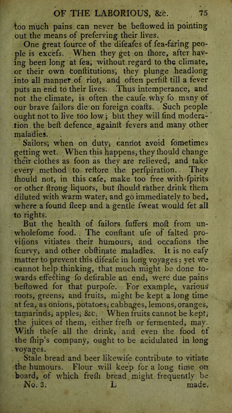 too much pains. can never be bellowed in pointing out the means of preferving their lives. One great fource of the difeafes of fea-faring peo- ple is excefs.. When they get on lliore, after hav- ing been long at fea; without regard to the climate, or their own fconftitutions; they plunge headlong into all manner,of riot, arid often perfril till a fever puts an end to their lives. Thus intemperance, and not .the climate, is often the caufe. why fo many bf our brave failors die on foreign coalls. . Such people ought not to live too low; blit they will find modera- .tion the bell defence againll fevers and many other maladies. > , Sailors; vidien ori duty^ canriot avoid fdmetimes getting wet. When this happens, they fliould thange their clothes as foon as they are relievedj and take every method to. rellore the perfpiration. - They fliould not, in this cafe, make too free .with -fpirits or other llrong liquors, but Ihould rather drink them diluted with warm watery and go immediately to bed, where a fourid deep and k gentle fweat would fet all to rights. But the health of failors fufferS rrioft from un- wholefome food. , The conftant ufe of falted pro- vifions vitiates their humours, and oc.cafions the feurvy, and other obftinate maladies. It is no eafy matter to prevent this difeafe in long voyages; yet we cannot help thinking, that much might be done to- wards effefting fo defirable an end^ were due pains bellowed for that purpofe. For exarriple, various' roots, greens^ and fruits, might be kept a long time at fea, as dnioris, potatoes^ cabbages, lemons, oranges, tamarinds^ apples; &:c. When fruits cannot be kept; the juices of them, either frefli or fermented, may. With thefe all the drinks and even the food of the flip’s company, ought to be acidulated in long -voyages. . . Stale bread and beer likewife contribute to vitiate the humours. Flour will keep for a long time on board, of v/hich frelli bread might frequently be No. 3. L made.