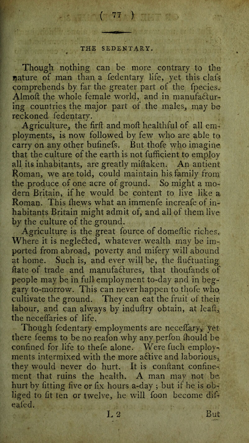 Though nothing can be more contrary to the ijature of man than a fedentary life, yet this clafs comprehends by far the greater part of the fpecies. Almoft the whole female world, and in manufa^lur- ing countries the major part of the males, may be reckoned fedentary. Agriculture, the firft and moll healthful of all em^ ployments, is now followed by few who are able to carry on any other bufmefs. But thofe who imagine that the culture of the earth is not fufficient to employ all its inhabitants, are greatly miftaken. An antient Roman, we are told, could maintain his family from the produce of one acre of ground. So might a mo- dern Britain, if he would be content to live like a Roman. This fliews what an immenfe increafe of in- habitants Britain might admit of, and all of them live by the culture of the ground. Agriculture is the great fource of domeftic riches. Where it is negle6ied, whatever wealth may be im- ported from abroad, poverty and mifery will abound at home. Such is, and ever will be, the fiuftuating ftate of trade and manufaftures, that thoufands of people may be in full employment to-day and in beg- gary to-morrov/. This can never happen to thofe who cultivate the ground. They can eat the fruit of their labour, and can always by induftry obtain, at lead, the neceffaries of life, Though fedentary employments are neceffaryy yet there feems to be no reafon why any perfbn Should be confined for life to thefe alone. Were ftich employ- ments intermixed with the more active and laborious, they would never do hurt. It is conftant confine-, ment that ruins the health. A man may not be. hurt by fitting five or fix hours a-day ; but if he is ob- liged to fit ten or twelve, he will foon become dif- eafed. I. 2 But