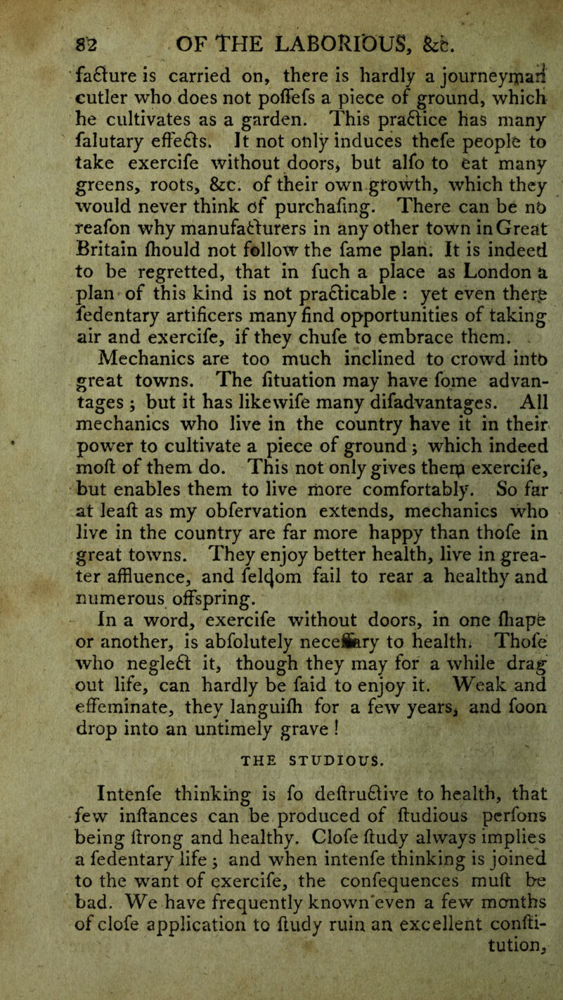 fafture is carried on, there is hardly a journeyipaii cutler who does not poffefs a piece of ground, which he cultivates as a garden. This praftice has many falutary effefts. It not only induces thcfe people to take exercife without doors, but alfo to eat many greens, roots, &c. of their own growth, which they would never think of purchafing. There can be nO reafon why manufacturers in any other town in Great Britain fhould not follow the fame plan. It is indeed to be regretted, that in fuch a place as London a plan of this kind is not prafticable : yet even there ledentary artificers many find opportunities of taking air and exercife, if they chufe to embrace them. Mechanics are too much inclined to crowd into great towns. The fituation may have fome advan- tages ; but it has likewife many difadvantages. All mechanics who live in the country have it in their power to cultivate a piece of ground; which indeed moft of them do. This not only gives therp exercife, but enables them to live liiore comfortably. So far at lead; as my obfervation extends, mechanics who live in the country are far more happy than thofe in great towns. They enjoy better health, live in grea- ter affluence, and fel4om fail to rear a healthy and numerous offspring. In a word, exercife without doors, in one fliape or another, is abfolutely neceiary to health; Thofe who negleft it, though they may for a while drag out life, can hardly be faid to enjoy it. Weak and effeminate, they languifh for a few years, and foon drop into an untimely grave 1 THE STUDIOUS. Intenfe thinking is fo defi:ru61;ive to health, that few inftances can be produced of ftudious pcrfons being ftrong and healthy. Clofe ftudy always implies a fedentary life ; and when intenfe thinking is joined to the want of exercife, the confequences muft be bad. We have frequently known‘even a few months of clofe application to fludy ruin an excellent confii- tution.