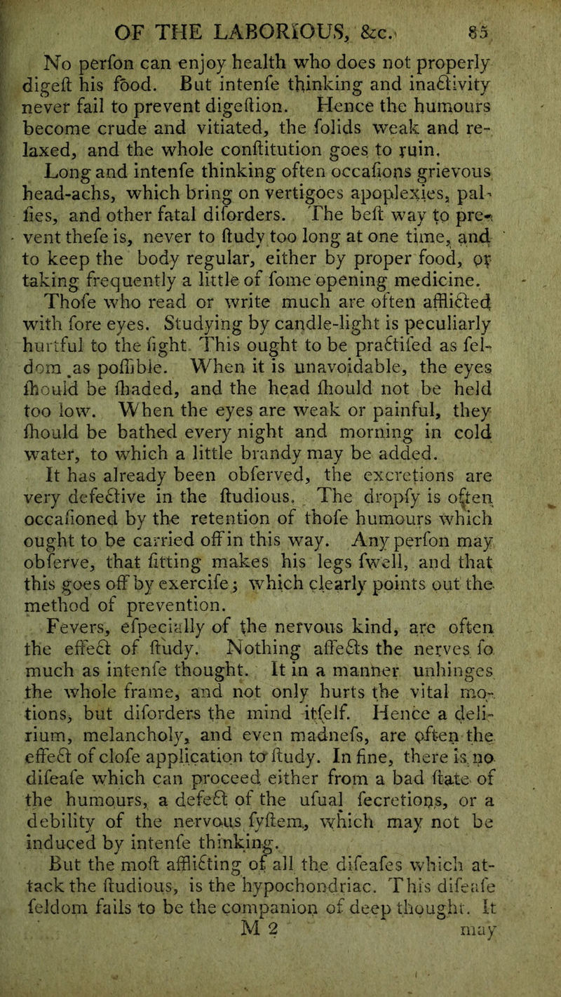 No perfon can enjoy health who does not properly digeft his food. Bat intenfe thinking and inadivity never fail to prevent digeftion. Flence the humours become crude and vitiated, the folids weak and re- laxed, and the whole conftitution goes to ruin. Long and intenfe thinking often occafions grievous head-achs, which bring on vertigoes apoplexies, paL lies, and other fatal diforders. The belt way to pre-i vent thefe is, never to ftudy too long at one time, and to keep the body regular, either by proper food, or taking frequently a little of fome opening medicine. Thofe who read or write much are often afflicted with fore eyes. Studying by candle-light is peculiarly hurtful to the fight This ought to be pra6tifed as fel- dom ,as poilibie. When it is unavoidable, the eyes ihould be fliaded, and the head fhould not be held too low. When the eyes are weak or painful, they fhould be bathed every night and morning in cold w^ater, to which a little brandy may be added. It has already been obferved, the excretions are very dcfe£tive in the ftudious. The dropfy is o^ten occaiioned by the retention of thofe humours which ought to be carried off in this way. Any perfon may obferve, that fitting makes his legs fweil, and that this goes off by cxercife; which clearly points out the- method of prevention. Fevers, efpecially of the nervous kind, arc often the effecf of ffudy. Nothing affeQs the nerves fo much as intenfe thought. It in a manner unhinges the whole frame, and not only hurts the vital mo- tions, but diforders the mind iffelf. Hence a deli- rium, melancholy, and even madnefs, are pften the effect of clofe application taftudy. In fine, there is no difeafe which can proceed either from a bad ffate of the humours, a defeft of the ufual fecretions, or a debility of the nervous fyflem,, which may not be induced by intenfe thinking. But the moft afflifting of all the difeafes which at- tack the ftudious, is the hypochondriac. This difeafe feldom fails to be the companion of deep thought . It M 2 may