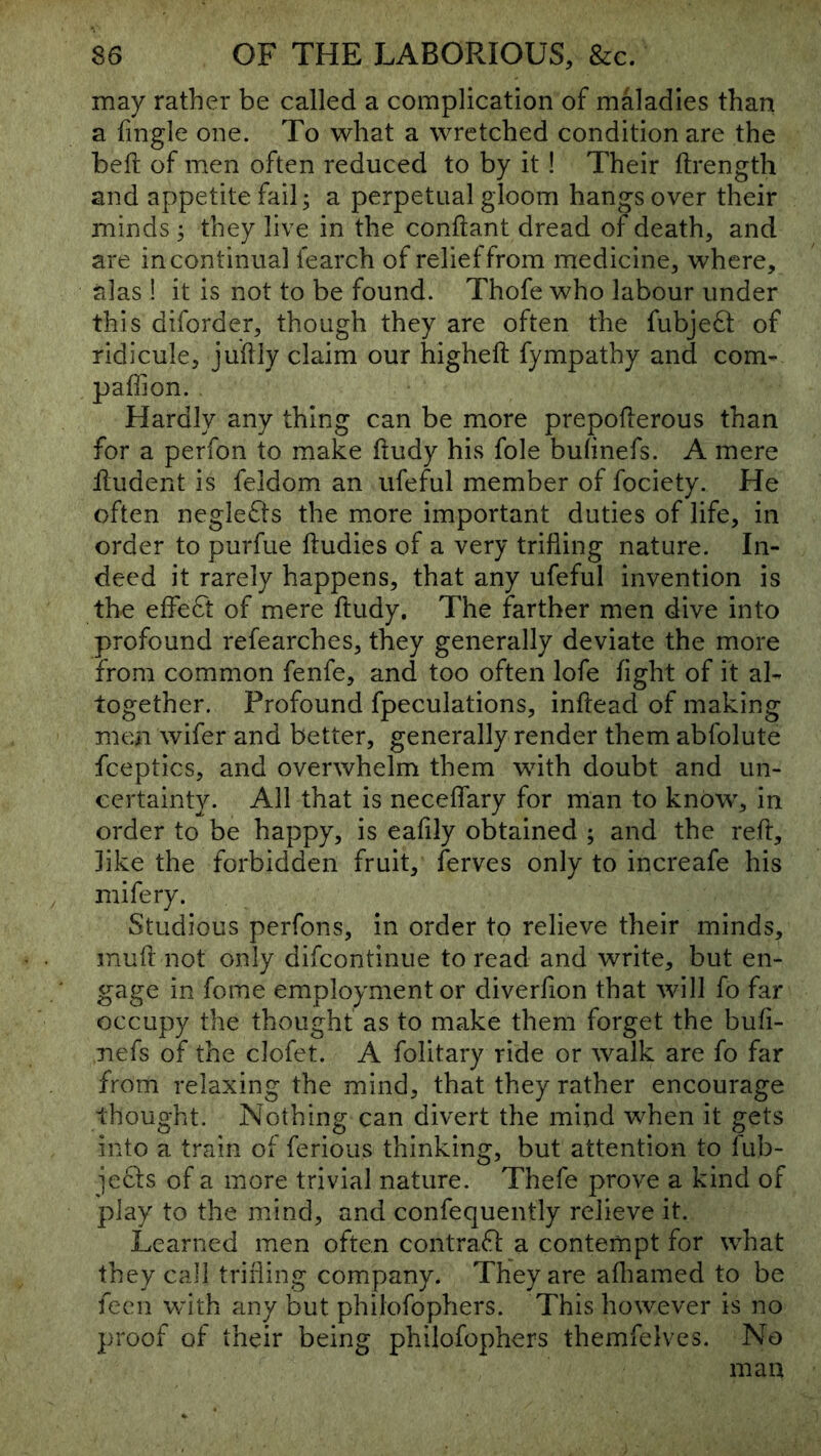 may rather be called a complication of maladies than a fingle one. To what a wretched condition are the beft of men often reduced to by it! Their ftrength and appetite fail; a perpetual gloom hangs over their minds ; they live in the conftant dread of death, and are in continual fearch of relief from medicine, where, alas ! it is not to be found. Thofe who labour under this diforder, though they are often the fubje6t of ridicule, juilly claim our highefi; fympathy and com- paffion. Hardly any thing can be more prepoflerous than for a perfon to make ftudy his foie bulinefs. A mere iludent is feldom an ufeful member of fociety. He often negle£i:s the more important duties of life, in order to purfue ftudies of a very trilling nature. In- deed it rarely happens, that any ufeful invention is the elfeft of mere ftudy. The farther men dive into profound refearches, they generally deviate the more from common fenfe, and too often lofe light of it al- together. Profound fpeculations, inftead of making men wifer and better, generally render them abfolute fceptics, and overwhelm them with doubt and un- certainty. All that is necelfary for man to know, in order to be happy, is eafily obtained ; and the reft, like the forbidden fruit, ferves only to increafe his mifery. Studious perfons, in order to relieve their minds, muft not only difcontinue to read and write, but en- gage in fome employment or diverfion that will fo far occupy the thought as to make them forget the bufi- nefs of the clofet. A folitary ride or walk are fo far from relaxing the mind, that they rather encourage thought. Nothing can divert the mind when it gets into a train of ferious thinking, but attention to fub- je61s of a more trivial nature. Thefe prove a kind of play to the mind, and confequently relieve it. Learned men often contrail a contempt for what they call trilling company. They are afliamed to be fecn with any but philofophers. This however is no proof of their being philofophers themfelves. No man