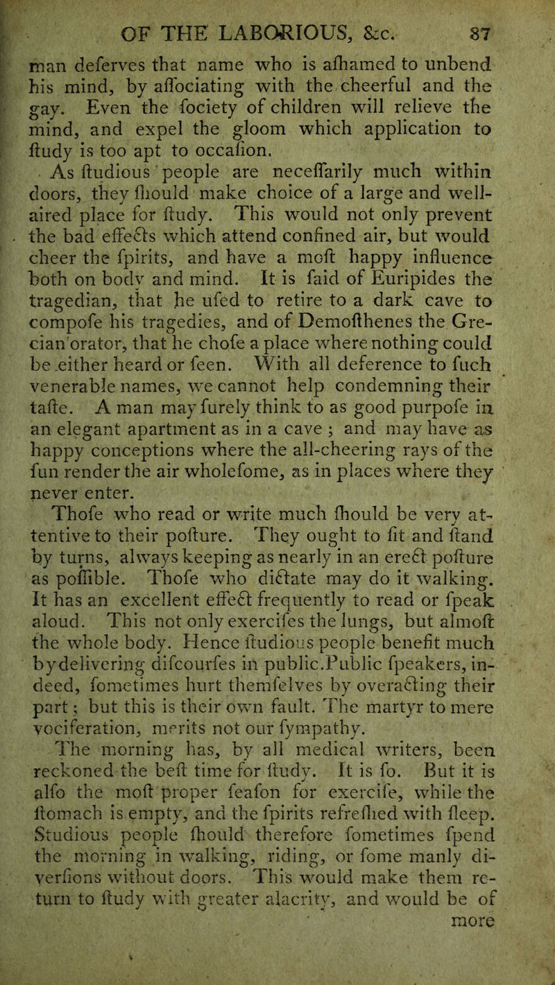 man deferves that name who is afhamed to unbend his mind, by affociating with the cheerful and the gay. Even the fociety of children will relieve the mind, and expel the gloom which application to ftudy is too apt to occalion. . As ftudious people are neceflarily much within doors, they fliould make choice of a large and well- aired place for ftudy. This would not only prevent the bad effecls which attend confined air, but would cheer the fpirits, and have a mofi: happy influence both on body and mind. It is faid of Euripides the tragedian, that he ufed to retire to a dark cave to compofe his tragedies, and of Demofthenes the Gre- cian orator, that he chofe a place where nothing could be .either heard or feen. With all deference to fuch venerable names, we cannot help condemning their tafle. A man may furely think to as good purpofe in an elegant apartment as in a cave ; and may have as happy conceptions where the all-cheering rays of the fun render the air wholefome, as in places where they never enter. Thofe who read or write much fhould be very at- tentive to their pofture. They ought to fit and fiand by turns, always keeping as nearly in an ere61: poffure as pofFible. Thofe who dictate may do it walking. It has an excellent effe^l frequently to read or fpeak aloud. This not only exercifes the lungs, but almoft the whole body. Hence ftudious people benefit much by delivering difeourfes in public.Public fpeakers, in- deed, fometimes hurt themfelves by overawing their part; but this is their own fault. The martyr to mere vociferation, merits not our fympathy. The morning has, by all medical writers, been reckoned the beft time for fludy. It is fo. But it is ^Ifo the mod proper feafon for exercife, while the flomach is empty, and the fpirits refreflied with fleep. Studious people fliould therefore fometimes fpend the morning in walking, riding, or fome manly di- verfions witliout doors. This would make them re- turn to fludy with greater alacrity, and would be of more