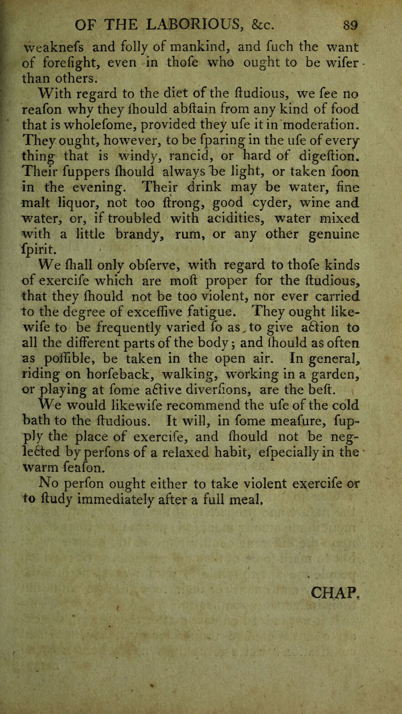 j weaknefs and folly of mankind, and fuch the want \ of forefight, even in thofe who ought to be wifer • than others. With regard to the diet of the dudious, we fee no reafon why they fhould abftain from any kind of food that is wholefome, provided they ufe it in moderafion. They ought, however, to be fparing in the ufe of every thing that is wdndy, rancid, or hard of digeftion. Their fuppers fliould always 'be light, or taken foon in the evening. Their drink may be w^ater, fine malt liquor, not too ftrong, good cyder, wine and water, or, if troubled with acidities, water mixed with a little brandy, rum, or any other genuine fpirit. We fliall only obferve, with regard to thofe kinds of exercife which are moft proper for the ftudious, that they fhould not be too violent, nor ever carried to the degree of exceflive fatigue. They ought like- wife to be frequently varied fb as. to give aftion to all the different parts of the body; and fhould as often as poifible, be taken in the open air. In general, riding on horfeback, walking, w^orking in a garden, or playing at fome aftive diverfions, are the beft. We would likewife recommend the ufe of the cold bath to the ftudious. It will, in fome meafure, fup- ply the place of exercife, and fhould not be neg- lected byperfons of a relaxed habit, efpeciallyin the* warm feafon. No perfon ought either to take violent exercife or to ftudy immediately after a full meal. CHAP.