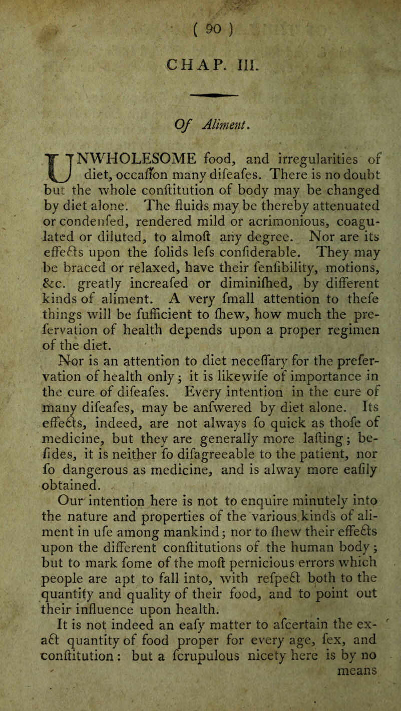 CHAR III. Of Aliment, UNWHOLESOME food, and irregularities of diet, occaffon many difeafes. There is no doubt but the whole conftitution of body may be changed by diet alone. The fluids may be thereby attenuated or condenfed, rendered mild or acrimonious, coagu- lated or diluted, to almoft any degree. Nor are its eflefls upon the folids lefs confiderable. They may be braced or relaxed, have their fenfibility, motions, &:c. greatly increafed or diminifhed, by different kinds of aliment. A very fmall attention to thefe things will be fufficient to fliew, how much the pre- fervation of health depends upon a proper regimen of the diet. Nqr is an attention to diet neceflary for the prefer- vation of health only; it is likewife of importance in the cure of difeafes. Every intention in the cure of many difeafes, may be anfwered by diet alone. Its effefts, indeed, are not always fo quick as thofe of medicine, but they are generally more lading; be- fides, it is neither fo difagreeable to the patient, nor fo dangerous as medicine, and is alway more eaflly obtained. Our intention here is not to enquire minutely into the nature and properties of the various kinds of ali- ment in ufe among mankind; nor to fliew their effects upon the different conftitutions of the human body; but to mark fome of the moft pernicious errors which people are apt to fall into, with refpeft b^oth to the quantity and quality of their food, and to point out their influence upon health. It is not indeed an eafy matter to afeertain the ex- afl quantity of food proper for every age, fex, and conftitution: but a fcrupulous nicety here is by no ' means