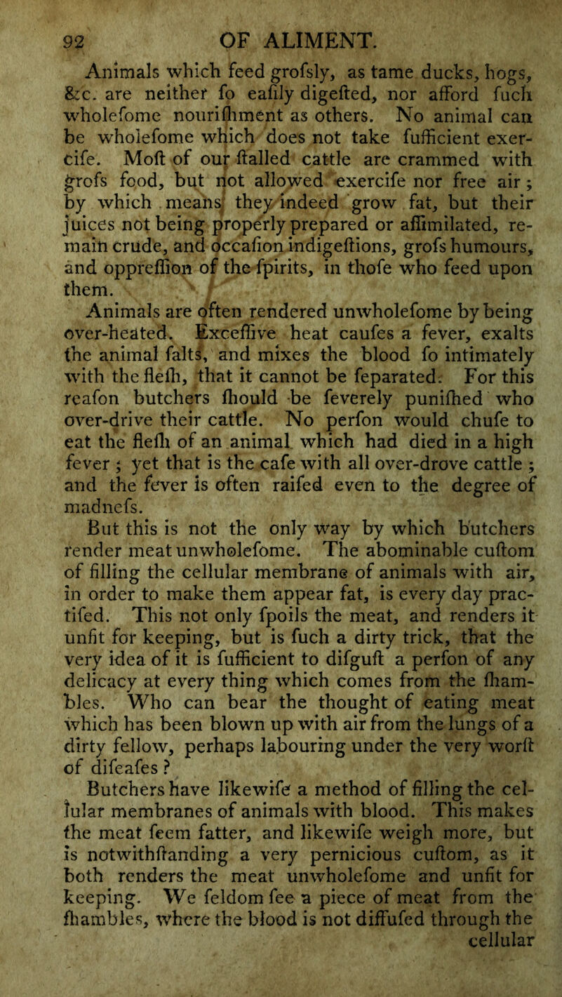 Animals which feed grofsly, as tame ducks, hogs, &CC. are neither fo eafily digefted, nor afford fucli wholefome nourifliment as others. No animal can be wholefome which does not take fufficient exer- cife. Mod of our flailed cattle are crammed with grcfs food, but riot allowed *exercife nor free air; by which .means] they indeed grow fat, but their juices not being properly prepared or afBmilated, re- main crude, and occafion indigeftions, grofs humours, and oppreffion of the fpirits, in thofe who feed upon them. Animals are often rendered unwholefome by being over-heated. Exceffive heat caufes a fever, exalts the animal falt^, and mixes the blood fo intimately with theflefli, that it cannot be feparated; For this reafon butchers fhould be feverely punifhed who over-drive their cattle. No perfon would chufe to eat the fielli of an animal, which had died in a high fever ; yet that is the cafe with all over-drove cattle ; and the fever is often raifed even to the degree of madnefs. But this is not the only Way by which butchers render meat unwholefome. The abominable cuftom of filling the cellular membrane of animals with air, in order to make them appear fat, is every day prac- tifed. This not only fpoils the meat, and renders it unfit for keeping, but is fuch a dirty trick, that the very idea of it is fufficient to difguft a perfon of any delicacy at every thing which comes from the fham- bles. Who can bear the thought of eating meat which has been blown up with air from the lungs of a dirty fellow, perhaps labouring under the very worft of difeafes ? Butchers have likewife a method of filling the cel- lular membranes of animals with blood. This makes the meat feem fatter, and likewife weigh more, but is notwithflanding a very pernicious cuftom, as it both renders the meat unwholefome and unfit for keeping. We feldom fee a piece of meat from the fliambles, where the blood is not diffufed through the cellular