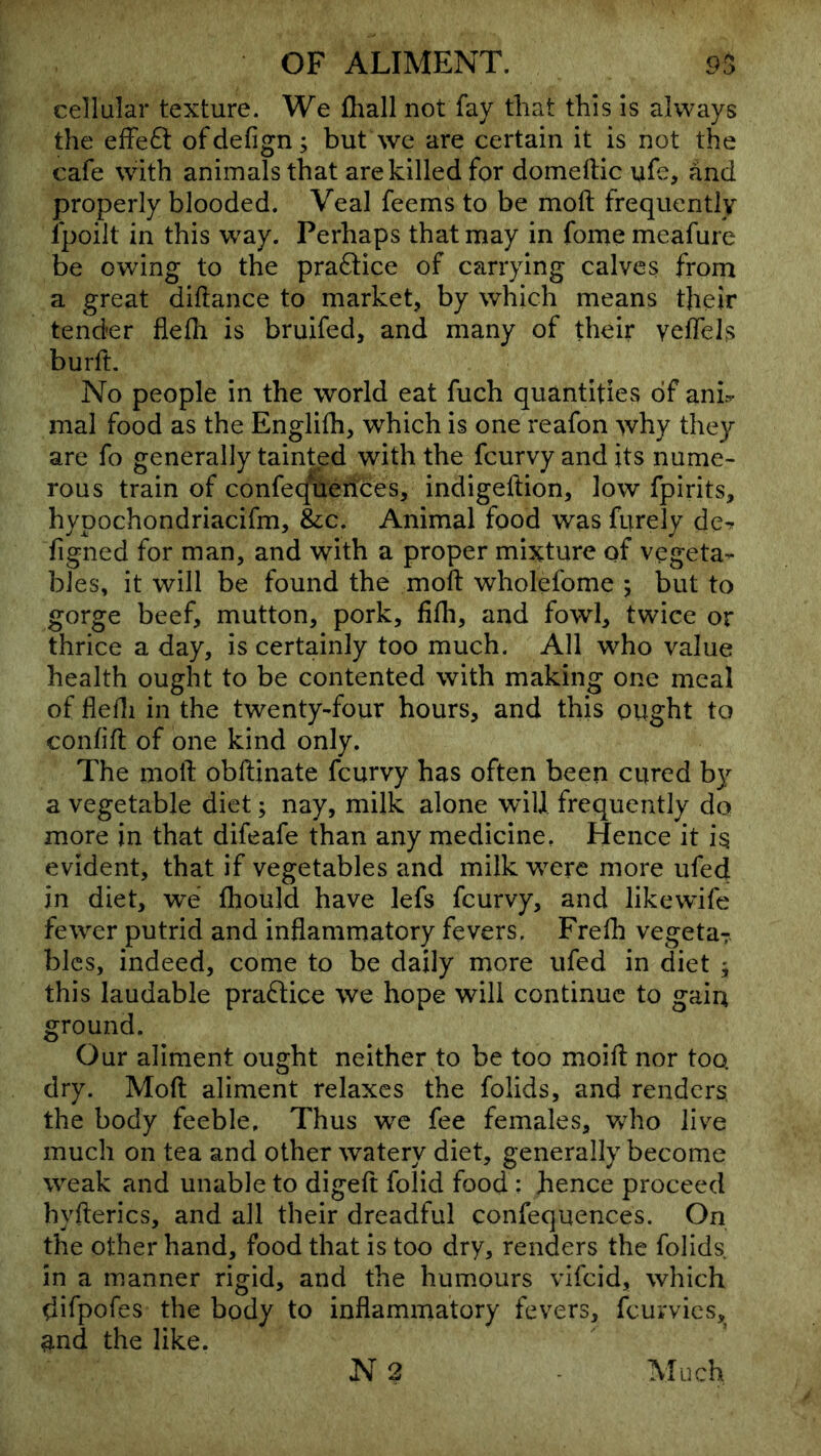 cellular texture. We fhall not fay that this is always the effeft ofdefign; but we are certain it is not the cafe with animals that are killed for domeftic ufe, and properly blooded. Veal feems to be moft frequently Ipoilt in this way. Perhaps that may in fome meafure be owing to the pra6lice of carrying calves from a great diftance to market, by which means tjieir tender flefli is bruifed, and many of their veflels burft. No people in the world eat fuch quantities of anh mal food as the Englilh, which is one reafon why they are fo generally tainted with the fcurvy and its nume- rous train of confecfiletTces, indigeftion, low fpirits, hypochondriacifm, &c. Animal food was furely de^ figned for man, and with a proper mixture of vegeta- bles, it will be found the moft wholefome ; but to gorge beef, mutton, pork, fifli, and fowl, twice or thrice a day, is certainly too much. All who value health ought to be contented with making one meal of flefli in the twenty-four hours, and this ought to confift of one kind only. The moft obftinate fcurvy has often been cured by a vegetable diet; nay, milk alone will frequently do more in that difeafe than any medicine. Hence it i§ evident, that if vegetables and milkw^ere more ufed in diet, we fhould have lefs fcurvy, and likewife fewer putrid and inflammatory fevers, Frefh vegetaT. blcs, indeed, come to be daily more ufed in diet ; this laudable praftice we hope will continue to gain ground. Our aliment ought neither to be too moift nor too dry. Moft aliment relaxes the folids, and renders the body feeble. Thus we fee females, vA\o live much on tea and other watery diet, generally become weak and unable to digeft folid food : hence proceed hyfterics, and all their dreadful confequences. On the other hand, food that is too dry, renders the folids. in a manner rigid, and the humours vifeid, which difpofes the body to inflammatory fevers, fcurvics, ^nd the like.