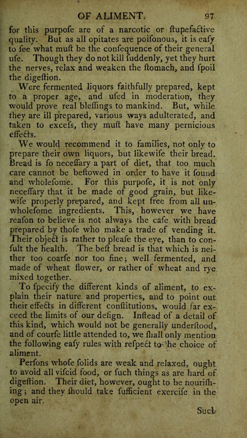 for this purpofe are of a narcotic or ftupefa£tive quality. But as all opitates are poifonous, it is eafy to fee what mufi: be the confequence of their general ufe. Though they do not kill luddenly, yet they hurt the nerves, relax and weaken the ftomach, and fpoil the digeftion. Were fermented, liquors faithfully prepared, kept to a proper age, and ufed in moderation, they would prove real bleffings to mankind. But, while they are ill prepared, various ways adulterated, and taken to excefs, they muft have many pernicious effects. We would recommend it to families, not only to prepare their own liquors, but likewife their bread. Bread is fo neceflary a part of diet, that too much care cannot be beftowed in order to have it found and wholefome. For this purpofe, it is not only necelTary that it be made of good grain, but like- wife properly prepared, and kept free from all un- wholefome ingredients. This, however we have reafon to believe is not always the cafe with bread prepared by thofe who make a trade of vending it. Their obje61: is rather to pleafe the eye, than to con- fult the health. The beft bread is that which is nei- ther too coarfe nor too fine; well fermented, and made of wheat flower, or rather of wheat and rye mixed together. To fpecify the different kinds of aliment, to ex- plain their nature and properties, and to point out their effects in different conftitutions, would far ex- ceed the limits of our defign. Inftead of a detail of this kind, which would not be generally underfiood, and of courfe little attended to, we fliall only mention the following eafy rules with refpe£t to-'he choice of aliment. Perfons whofe folids are weak and relaxed, ought to avoid all vifcid food, or fuch things as are hard of digeflion. Their diet, however, ought to be nourifli- ing; and they ^ould take fufficient exercife in the open air. Sucl<