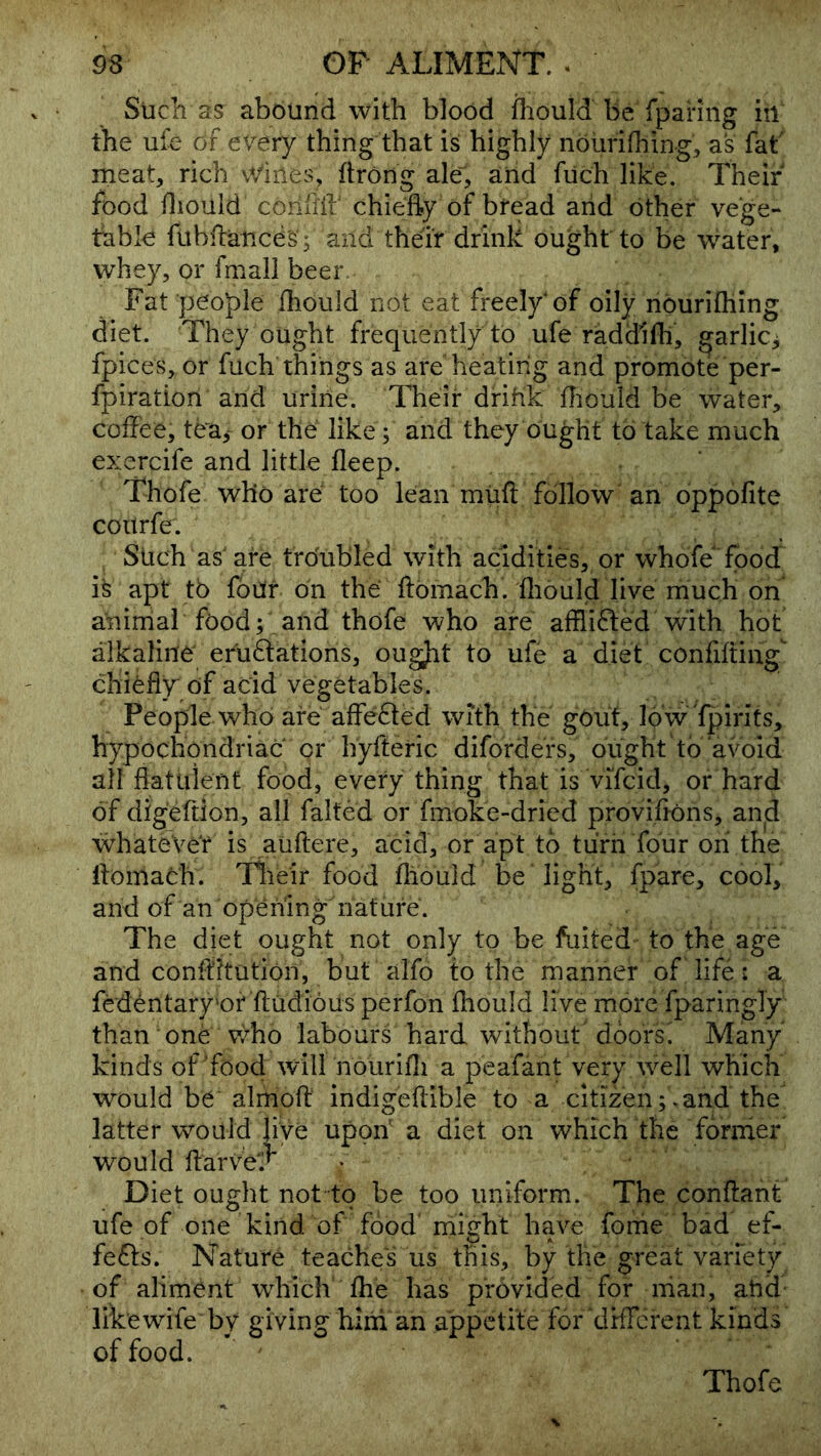 Sucli as abound with blood ihould be fpariiig itl the ufe of every thing that is highly nourifliing, as fat meat, rich \Vines, ftrong ale, and fiich like. Their food diould confllh chiefty of bread and other vege- table fubfiatice's'; and their drink ought to be water, whey, or fmall beer Fat people fliould not eat freely* of oily nourifliing diet. They ought frequently to ufe raddifh, garlic^ fpices, or fuch things as are heating and promote per- fpiration and urine. Their drihk ffiould be water, coffee, tea,- or the like; and they ought to take much exercife and little fleep. Thofe who are too lean miift follow an oppofite coitrfe. Such as'are troubled with acidities, or whofe food is apt to four on the ftomach. fliould live much on aninlal food; and thofe who are affli6led with hot alkaline eruftations, ougjit to ufe a diet confifting chiefly of acid vegetables. People who are affe6ted with the gOuf, low fpirits, hypochondriac or hyfteric diforde'rs, ought to avoid all flatuient food, every thing that is vifcid, or hard of dfgeftion, all falted or fmoke-dried provifions, and whatever is auflere, acid, or apt to turn four oh the ifomach. llieir food fliould be light, (pare, cool, and of an opening nature. The diet ought not only to be fuited to the age and conflitution, but alfo to the manner of life: a fedentary'of ftudious perfon fhould live more fparingly than one vfoo labours hard without doors' Many kind s of Food will nourifli a peafant very ivell which would be almofl: indigeftible to a citizen;.and the latter would live upon a diet on which the forrrier would ftarve^f Diet ought not to be too uniform. The conftant ufe of one kind of food'might have fonie bad ef- fefts. Nature teache‘'Tus tfos, by the great variety of aliment which’ fhe has provided for man, and likewdfe by giving hini an appetite for cirfferent kinds of food. Thofe