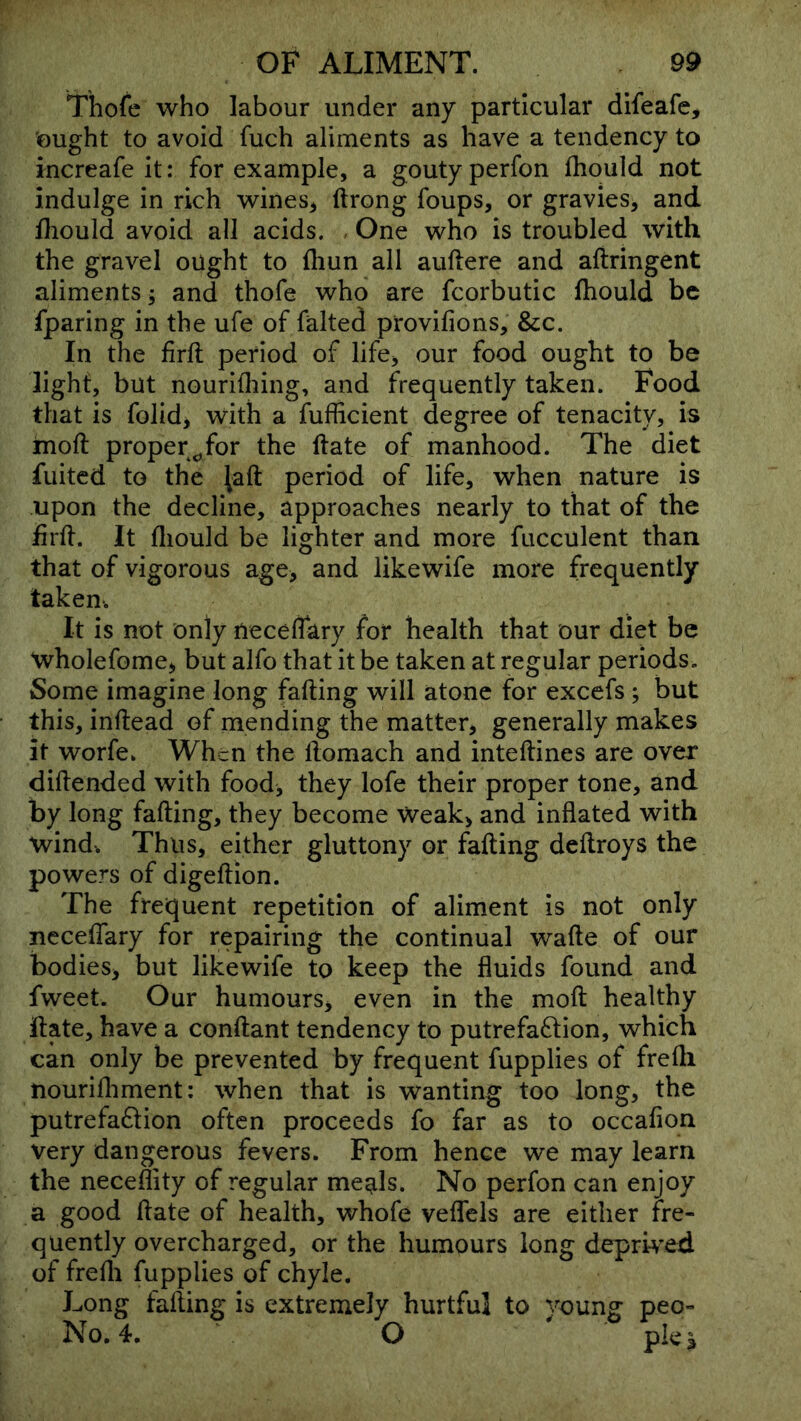 Thofe who labour under any particular difeafe, ought to avoid fuch aliments as have a tendency to increafe it: for example, a gouty perfon fhoiild not indulge in rich wines^ ftrong foups, or gravies, and fliould avoid all acids. , One who is troubled with the gravel ought to fliun all auftere and aftringent aliments; and thofe who are fcorbutic ihould be fparing in the ufe of falted provifions, &c. In the firft period of life, our food ought to be light, but nourlOiing, and frequently taken. Food that is folid, with a fufficient degree of tenacity, is moft proper^for the ftate of manhood. The diet fuited to the ^aft period of life, when nature is upon the decline, approaches nearly to that of the firft. It fliould be lighter and more fucculent than that of vigorous age, and likewife more frequently taken-. It is not only neceflary for health that our diet be wholefome, but alfo that it be taken at regular periods. Some imagine long falling will atone for excefs; but this, inftead of mending the matter, generally makes it worfe. When the ftomach and inteftines are over diftended with food, they lofe their proper tone, and by long falling, they become Weak, and inflated with wind. Thus, either gluttony or falling deftroys the powers of digeftion. The frequent repetition of aliment is not only necelTary for repairing the continual wafte of our bodies, but likewife to keep the fluids found and fweet. Our humours, even in the moft healthy ftate, have a conftant tendency to putrefa6lion, which can only be prevented by frequent fupplies of frefli nourifliment: when that is wanting too long, the putrefa6lion often proceeds fo far as to occalion very dangerous fevers. From hence we may learn the neceflity of regular me^ls. No perfon can enjoy a good ftate of health, whofe velfels are either fre- quently overcharged, or the humours long deprwed of frefli fupplies of chyle. Long falling is extremely hurtful to young peo- No. 4. O pie 3