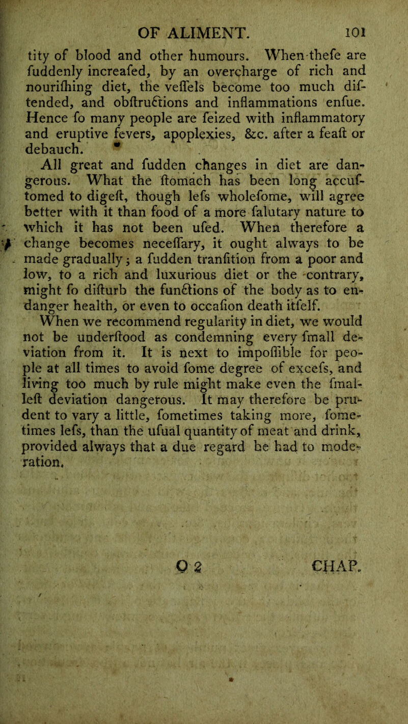 tity of blood and other humours. When thefe are fuddenly increafed, by an overcharge of rich and nourifliing diet, the veffels become too much dif- tended, and obflruftions and inflammations enfue. Hence fo many people are feized with inflammatory and eruptive fevers, apoplexies. Sic. after a feaft or debauch. * All great and fudden changes in diet are dan- gerous. What the ftomach has been lon^ accuf- tomed to digeft, though lefs wholefome, will agree better with it than food of a more falutary nature to which it has not been ufed. When therefore a change becomes neceflTary, it ought always to be made gradually; a fudden tranfltion from a poor and low, to a rich and luxurious diet or the contrary, might fo difturb the funftions of the body as to en^ danger health, or even to occafion death itfelf. When we recommend regularity in diet, we would not be underftood as condemning every fmall de-^ viation from it. It is next to impoflible for peo- ple at all times to avoid fome degree of excefs, and living too much by rule might make even the fmal- lefl: deviation dangerous. It may therefore be pru- dent to vary a little, fometimes taking more, fome- times lefs, than the iifual quantity of meat and drink, provided always that a due regard be had to mode^ ration.