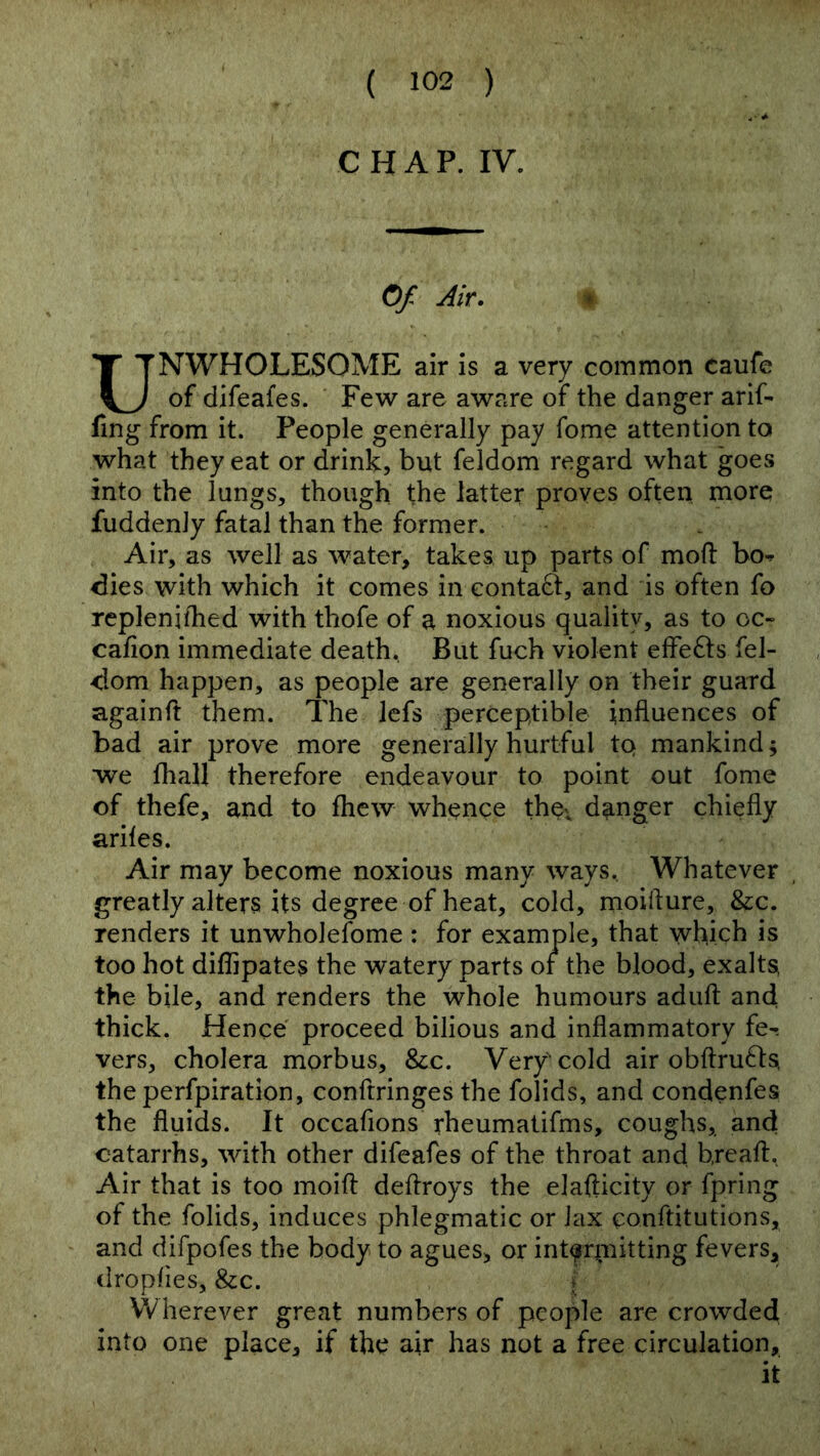CHAP. IV. Of Air. ♦ UNWHOLESOME air is a very common caufe of difeafes. Fe^v are aware of the danger arif- fing from it. People generally pay fome attention to what they eat or drink, but feldom regard what goes into the lungs, though the latter proves often more fuddenJy fatal than the former. Air, as well as water, takes up parts of mofi: bo^ dies with which it comes in eontaft, and is often fo replenilhed with thofe of a noxious quality, as to oc- cafion immediate death. But fuch violent efFe£l:s fel- dom happen, as people are generally on their guard againft them. The lefs perceptible influences of bad air prove more generally hurtful tQ mankind; we fliall therefore endeavour to point out fome of thefe, and to fliew whence thev danger chiefly arifes. Air may become noxious many ways. Whatever greatly alters its degree of heat, cold, moifture, &c. renders it unwholefome : for example, that -which is too hot diflipates the watery parts of the blood, exalts, the bile, and renders the whole humours adufi; and thick. Hence proceed bilious and inflammatory fe- vers, cholera morbus, &c. Very cold air obftru^ls the perfpiration, conftringes the folids, and condenfes the fluids. It occafions rheumatifms, coughs, and catarrhs, with other difeafes of the throat and hreaft. Air that is too moift deflroys the elafticity or fpring of the folids, induces phlegmatic or lax conftitutions, and difpofes the body to agues, or int^rjrnitting fevers, dropfies, &c. j Wherever great numbers of people are crowded into one place, if the air has not a free circulation, it