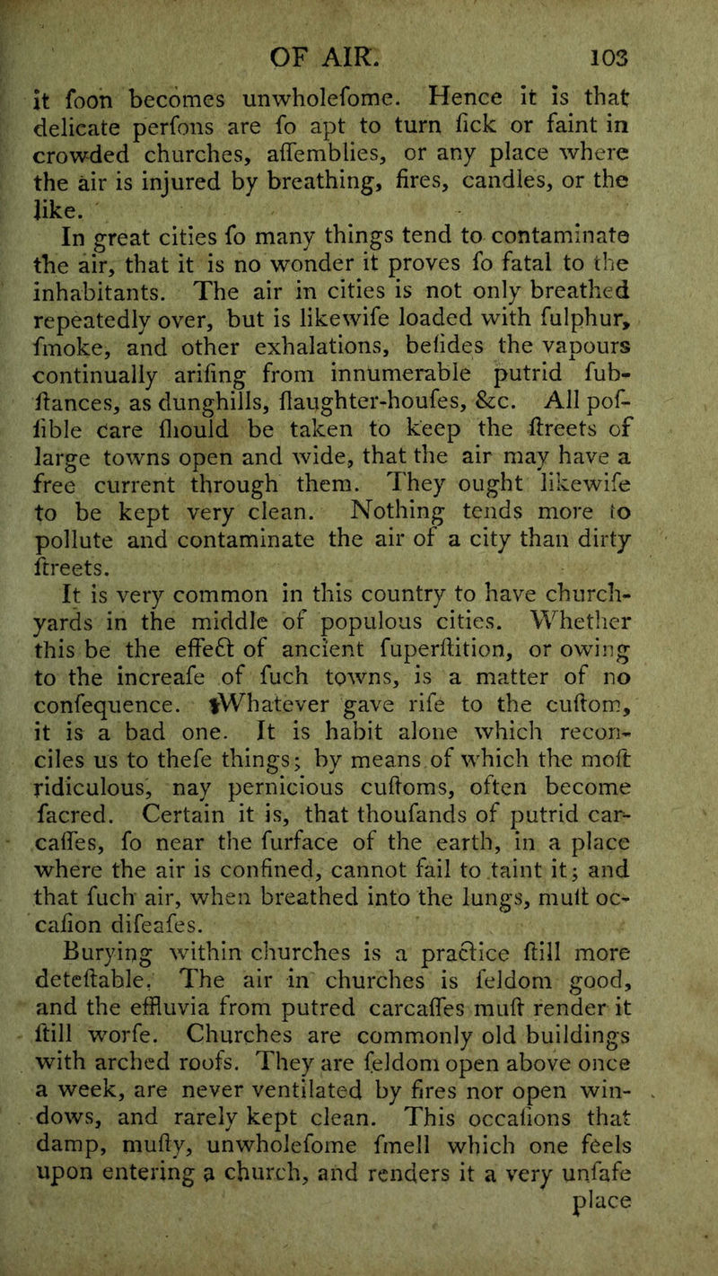 It foon becomes unwholefome. Hence It is that delicate perfons are fo apt to turn Tick or faint in crowded churches, affemblies, or any place where the air is injured by breathing, fires, candles, or the like. In great cities fo many things tend to contaminate the air, that it is no wonder it proves fo fatal to the inhabitants. The air in cities is not only breathed repeatedly over, but is likewife loaded with fulphur, fmoke, and other exhalations, befides the vapours continually arifing from innumerable putrid fub- fiances, as dunghills, flaughter-houfes, &c. All pof- lible Care fliould be taken to keep the fireets of large towns open and wide, that the air may have a free current through them. They ought likewife to be kept very clean. Nothing tends more io pollute and contaminate the air of a city than dirty ftreets. It is very common in this country to have church- yards in the middle of populous cities. Whether this be the elfeft of ancient fuperftition, or owing to the increafe of fuch towns, is a matter of no confequence. ^Whatever gave rife to the cuftom, it is a bad one. It is habit alone which recon- ciles us to thefe things; by means of which the moft ridiculous, nay pernicious cufioms, often become facred. Certain it is, that thoufands of putrid car- caffes, fo near the furface of the earth, in a place where the air is confined, cannot fail to taint it; and that fuch air, when breathed into the lungs, mult oc- cafion difeafes. Burying within churches is a practice ftill more deteftable, The air in churches is feldoni good, and the effluvia from putred carcaffes muff render it ftill worfe. Churches are commonly old buildings with arched roofs. They are feldom open above once a week, are never ventilated by fires nor open win- dows, and rarely kept clean. This occalions that damp, mufiy, unwholefome fmell which one feels upon entering a church, and renders it a very unfafe
