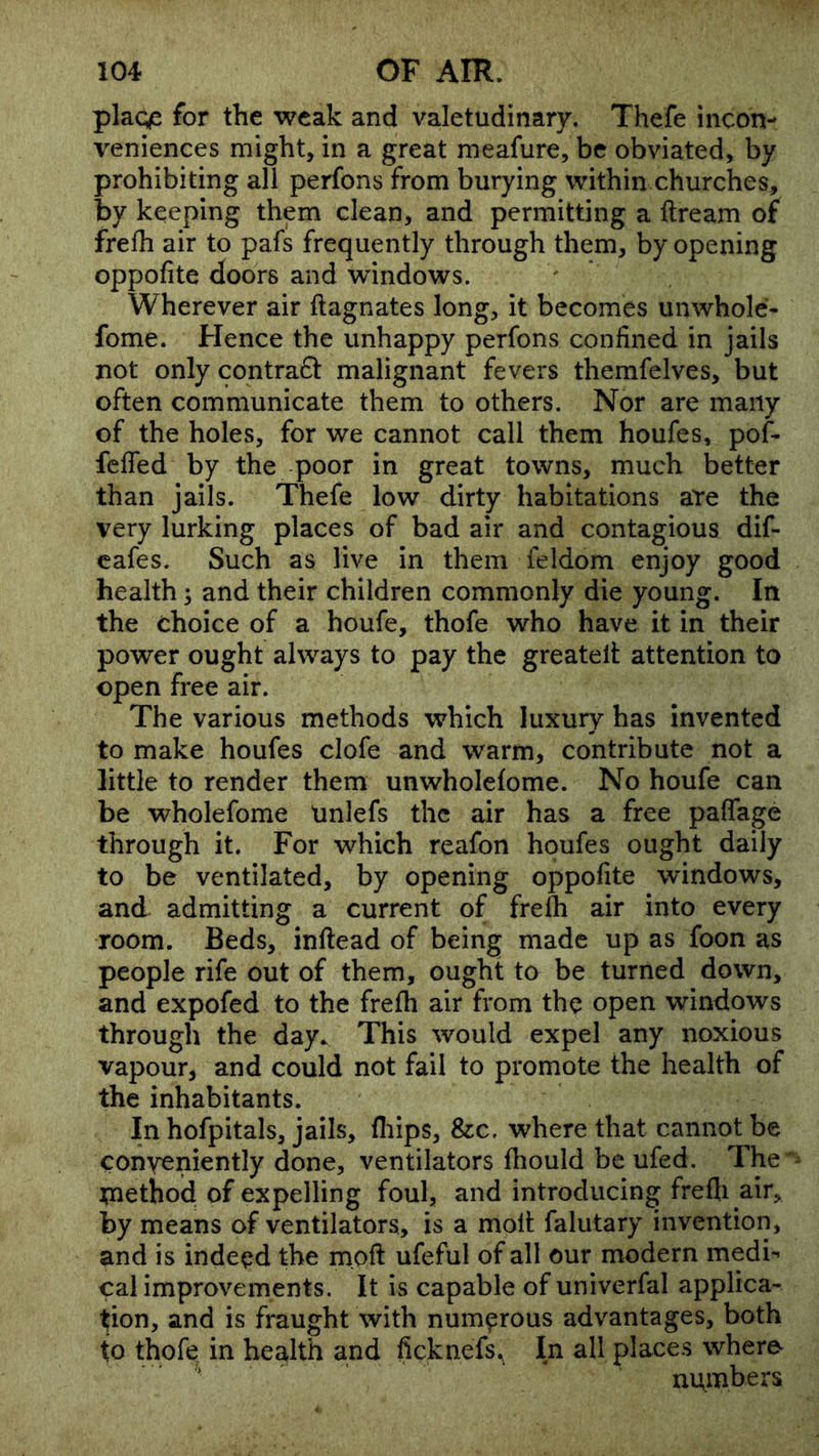 plage for the weak and valetudinary, Thefe incon- veniences might, in a great meafure, be obviated, by prohibiting all perfons from burying within churches, by keeping them clean, and permitting a ftream of frefh air to pafs frequently through them, by opening oppofite doors and windows. Wherever air ftagnates long, it becomes unwhole- fome. Hence the unhappy perfons confined in jails not only contraft malignant fevers themfelves, but often communicate them to others. Nor are many of the holes, for we cannot call them houfes, pof- feffed by the poor in great towns, much better than jails. Thefe low dirty habitations are the very lurking places of bad air and contagious dif- cafes. Such as live in them feldom enjoy good health; and their children commonly die young. In the choice of a houfe, thofe who have it in their power ought always to pay the greatelt attention to open free air. The various methods which luxury has invented to make houfes clofe and warm, contribute not a little to render them unwholefome. No houfe can be wholefome linlefs the air has a free paffage through it. For which reafon houfes ought daily to be ventilated, by opening oppofite windows, and admitting a current of frefh air into every room. Beds, inftead of being made up as foon as people rife out of them, ought to be turned down, and expofed to the frefh air from the open windows through the day. This would expel any noxious vapour, and could not fail to promote the health of the inhabitants. In hofpitals, jails, fliips, &c, where that cannot be conveniently done, ventilators fhould be ufed. The tnethoid of expelling foul, and introducing frefli air, by means of ventilators, is a molt falutary invention, and is indeed the moft ufeful of all our modern medi*’ cal improvements. It is capable of univerfal applica- tion, and is fraught with numerous advantages, both to thofe^ in health and ficknefs.^ In all places whero ' numbers