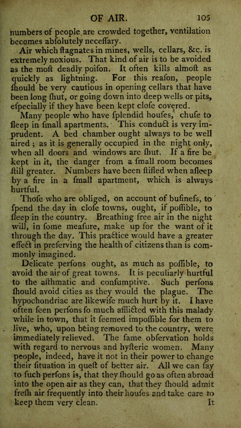 numbers of people.are crowded together, ventilation becomes abfolutely neceflary. Air which Magnates in mines, wells, cellars, &:c. Is extremely noxious. That kind of air is to be avoided as the moft deadly poifon. It often kills almoft as quickly as lightning. For this reafon, people fhould be very cautious in opening cellars that have been long Ihut, or going down into deep wells or pits, efpecially if they have been kept clofe covered. Many people who have fplendid houfes, chufe to fleep in fmall apartments. This condufl: is very im- prudent. A bed chamber ought always to be well aired ; as it is generally occupied in the night only, when all doors and windows are fliut. If a fire be kept in it, the danger from a fmall room becomes ftill greater. Numbers have been ftifled when afleep by a fire in a fmall apartment, which is always hurtful. Thofe who are obliged, on account of bufinefs, to' fpend the in clofe towns, ought, if poffible, to fleep in the country. Breathing free air in the night will, in fome meafure, make up for the want of it through the day. This pra6tice would have a greater cfFefl: in prcferving the health of citizens than is com- monly imagined. Delicate perfons ought, as much as poffible, to avoid the air of great towns. It is peculiarly hurtful to the afthmatic and confumptive. Such perfons fhould avoid cities as they would the plague. The hypochondriac are likewife much hurt by it. I have often feen perfons fo much afflifted with this malady while in town, that it feemed impoffible for them to live, who, upon being removed to the country, were immediately relieved. The fame obfervation holds with regard to nervous and hyfleric women. Many people, indeed, have it not in their power to change their fituation in quefl of better air. All we can fay to fuch perfons is, that they fliould go as often abroad into the open air as they can, that they fhould admit frefli air frequently into their houfes and take care to keep them very clean. It