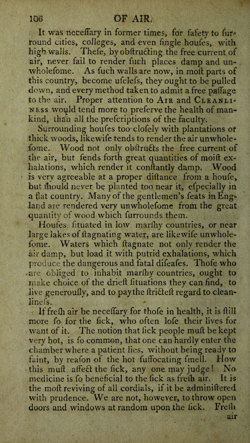 . It was neceffary in former times, for fafety to fur- round cities, colleges, and even lingle houfes, with high walls. Thefe, by obftructing the free current of air^ never fail to render fuch places damp and ui> wholefome. As fuch walls are now, in moll parts of this countryj become ufelefs, they ought to be pulled down, and every method taken to admit a free paffage to the ain Proper attention to Air and Cleanli^ NESS would tend more to preferve the health of man* kind, th^h all the prefcriptions of the faculty. Surrounding houfes too clofely with plantations of thick woods, likewife tends to render the air unwhole-^ ,fome. Wood not only obllrufts the free current of the air, but fends forth great quantities of moift ex^ halations, which render it conftantly damp* .Wood is very agreeable at a proper diftance from a houfe, but iliould never be^ planted too near it, efpecially in a fiat country. Many of the gentlemen’s feats in Eng-- land are rendered very unwholefome from the great .quantity of wood which furrounds them. Houfes fituated in low marlliy countries, or near large lakes of ftagnating water, are likewife unwhole- fome. Waters which ftagnate not only render the air damp, but load it with putrid exhalations, which produce the dangerous and fatal difeafes. Thofe who -are obliged to inhabit marlliy countries, ought to make choice of the drieft lituations they can find, to live generoufly, and to pay the ftridleft regard to clean- linefs. If frefli air be necelTary for thofe in health, it is Hill more fo for the fick, who often lofe their lives for want of it. The notion that fick people muft be kept very hot, is fo common, that one can hardly enter the chamber where a patient lies, without being ready to faint, by reafon of the hot fuffocating fmell. How this mull afFe^t the fick, any one may judge! No medicine is fo beneficial to the fick as frelli air. It is the moll reviving of all cordials, if it be adminiftered with prudence. We are not, however, to throw open doors and windows at random upon the fick. Frelli