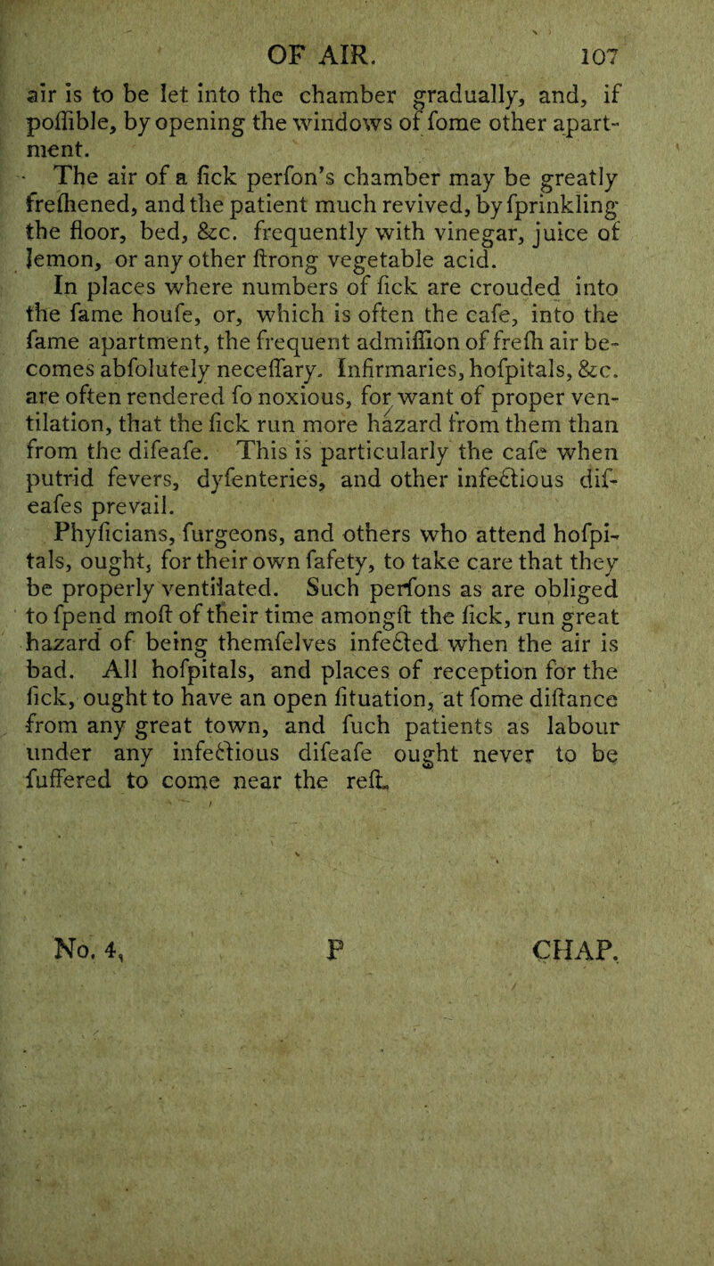 air is to be let into the chamber gradually, and, if poffible, by opening the windows of fome other apart- ment. The air of a fick perfon's chamber may be greatly frefliened, and the patient much revived, by fprinkling the floor, bed, &c. frequently with vinegar, juice of Jemon, or any other ftrong vegetable acid. In places where numbers of Tick are crouded into the fame houfe, or, which is often the cafe, into the fame apartment, the frequent admiflion of frefh air be- comes abfolutely neceflary. Infirmaries, hofpitals, &:c. are often rendered fo noxious, for want of proper ven- tilation, that the flck run more hazard from them than from the difeafe. This is particularly the cafe when putrid fevers, dyfenteries, and other infedfious dif- eafes prevail. Phyficians, furgeons, and others who attend hofpi- tals, ought, for their own fafety, to take care that they be properly ventilated. Such perfons as are obliged to fpend rnoft of their time amongfl: the flck, run great hazard of being themfelves infefted when the air is bad. All hofpitals, and places of reception for the flck, ought to have an open fltuation, at fome diflance from any great town, and fuch patients as labour under any infe^fious difeafe ought never to bq fuffered to come near the reft No. 4, P CHAP,