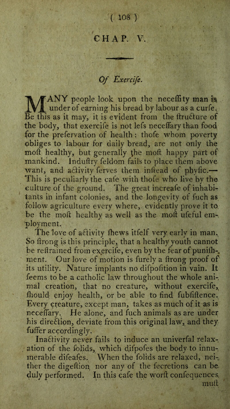 CHAP. \\ Of Exercife. Many people look Upon the neceffity man ta under of earning his bread by labour as a curfe. Be this as it may, it is evident from the ftrufcture of the body, that exercife is not lefs neceffary than food for the prefervation of health: thofe whom poverty obliges to labour for daily bread, are not only the moft healthy, but generally the moft happy part of mankind. Induflry feldom fails to place them above want, and activity ferves them inftead of pbyfic.— This is peculiarly the cafe with thofe who live by the culture of the ground. The great increafe of inhabi- tants in infant colonies, and the longevity of fuch as follow agriculture every where,, evidently prove it to be the moft healthy as well as the moft ufeful em- 'ployment. The love of activity fhews itfelf very early in man. So ftrong is this principle, that a healthy youth cannot be retrained from exercife, even by the fear of punifli-^ inent. Our love of motion is furely a ftrong proof of its utility. Nature implants no difpofition in vain. It feems to be a catholic law throughout the whole ani- mal creation, that no creature, without exercife, iliould ^njoy health, or be able to find fubfiftence. Every creature, except man, takes as much of it as is necefiary. He alone, and fuch animals as are under his direction, deviate from this original law, and they fuffer accordingly. Ina6livity never fails to induce an univerfal relax- ation of the folids, which difpofes the body to innu- merable difeafes. When the folids are relaxed, nei- ther the digeftion nor any of the fecretions can be. duly performed. In this cafe the worft confequences. muft