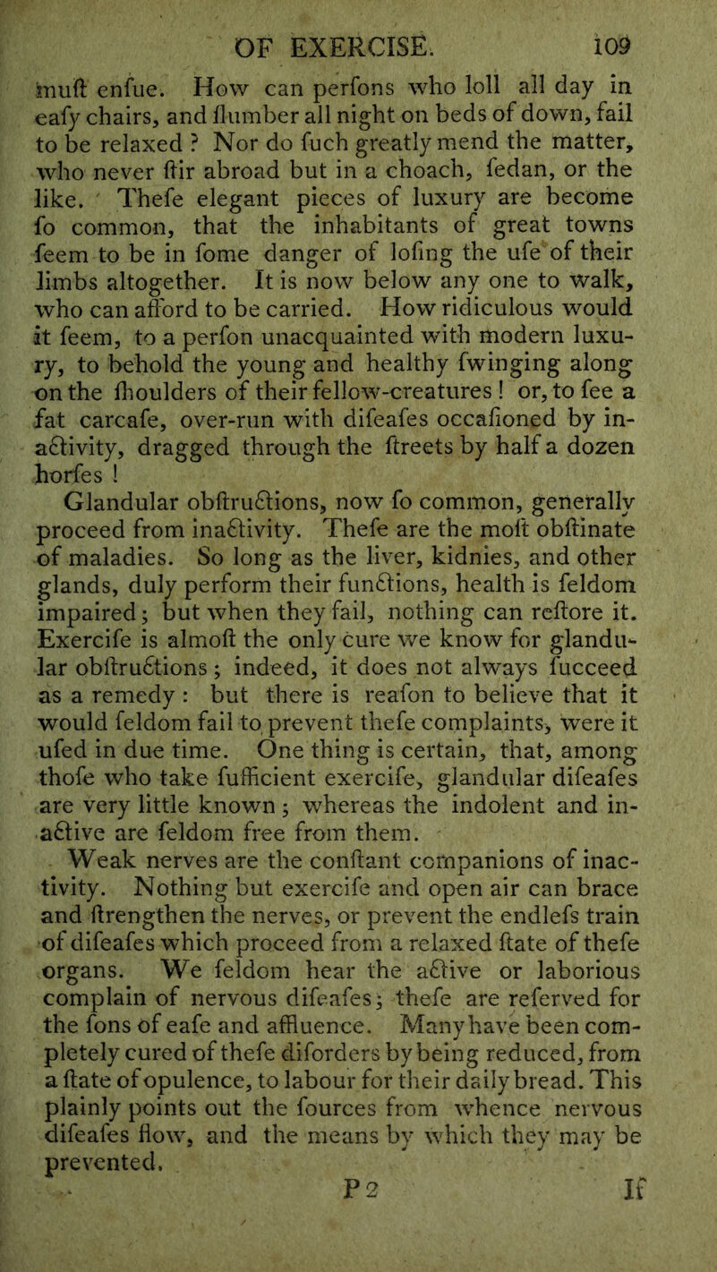 iiiuft enfiie. How can perfons who loll all day in eafy chairs, and Humber all night on beds of down, fail to be relaxed ? Nor do fuch greatly mend the matter, who never Hir abroad but in a choach, fedan, or the like. Thefe elegant pieces of luxury are become fo common, that the inhabitants of great towns feem to be in fome danger of lofing the ufe of their limbs altogether. It is now below any one to walk, who can afford to be carried. How ridiculous would it feem, to a perfon unacquainted with modern luxu- ry, to behold the young and healthy (winging along on the ffoulders of their fellow-creatures ! or, to fee a fat carcafe, over-run with difeafes occalioned by in- activity, dragged through the ftreets by half a dozen horfes ! Glandular obftruCtions, now fo common, generally proceed from inactivity. Thefe are the moft obftinate of maladies. So long as the liver, kidnies, and other glands, duly perform their functions, health is feldom impaired; but when they fail, nothing can rcftore it. Exercife is almoft the only cure we know for glandu'- lar obftruCtions; indeed, it does not always fucceed as a remedy : but there is reafon to believe that it would feldom fail to, prevent thefe complaints^ were it ufed in due time. One thing is certain, that, among thofe who take fufficient exercife, glandular difeafes are very little known j whereas the indolent and in- aClive are feldom free from them. Weak nerves are the conftant companions of inac- tivity. Nothing but exercife and open air can brace and ftrengthen the nerves, or prevent the endlefs train of difeafes which proceed from a relaxed ftate of thefe organs. We feldom hear the aCtive or laborious complain of nervous difeafes; thefe are referved for the fons of eafe and affluence. Many have been com- pletely cured of thefe diforders by being reduced, from a ftate of opulence, to labour for their daily bread. This plainly points out the fources from whence nervous difeafes flow, and the means by which they may be prevented. P2