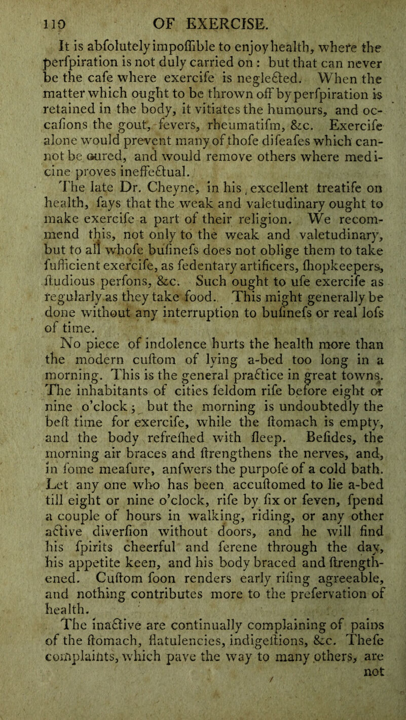 It is abfolutely impoffible to enjoy health, whefe the perfpiration is not duly carried on : but that can never be the cafe where exercife is neglefted. When the matter which ought to be thrown ofFbyperfpiration h retained in the body, it vitiates the humours, and oc- cafions the gout, fevers, rheumatifm, &;c. Exercife alone would prevent many of thofe difeafes which can- not be (iured, and would remove others where medi- cine proves ineffe6lual. The late Dr. Cheyne, in his, excellent treatife on health, fays that the weak and valetudinary ought to make exercife a part of their religion. We recom- mend this, not only to the weak and valetudinary, but to all whofe buTinefs does not oblige them to take fufficient exercife, as fedentary artificers, fliopkeepers, ftudious perfons, &;c. Such ought to ufe exercife as regularly as they take food. This might generally be done without any interruption to bufinefs or real lofs of time. No piece of indolence hurts the health more than the modern cuftom of lying a-bed too long in a morning. This is the general practice in great towns. The inhabitants of cities leldom rife before eight or nine o'clock; but the morning is undoubtedly the befi; time for exercife, while the ftomach is empty, and the body refreflied with fleep. Befides, the morning air braces atid ftrengthens the nerves, and, in fome meafure, anfwers the purpofe of a cold bath. Let any one who has been accufiomed to lie a-bed till eight or nine o’clock, rife by fix or feven, fpend a couple of hours in walking, riding, or any other acfive diverfion without doors, and he will find his fpirits cheerful and ferene through the day, his appetite keen, and his body braced and ftrength- ened. Cuftom foon renders early riling agreeable, and nothing contributes more to the prefervation of health. The ina6tive are continually complaining of pains of the ftomach, liatulencies, indigeftions, 8<:c. Thefe complaints, which pave the way to many pthers> are not /