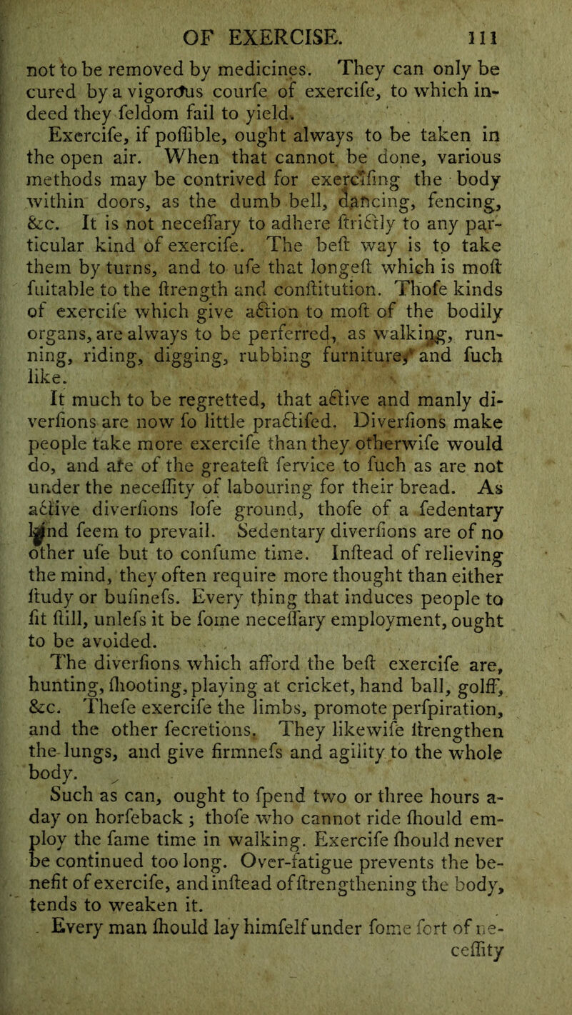 not to be removed by medicines. They can only be cured by a vigorcfus courfe of exercife, to which in- deed they feldom fail to yield. Exercife, if poffible, ought always to be taken in the open air. When that cannot be done, various methods may be contrived for exerc’Jfing the body within doors, as the dumb bell, iaftcing, fencing, &c. It is not neceffary to adhere ftri6tly to any par- ticular kind of exercife. The belt way is to take them by turns, and to ufe that longeft which is moll fuitable to the ftrength and conftitution. Thofe kinds of exercife which give aftion to moft of the bodily organs, are always to be perferred, as walking, run- ning, riding, digging, rubbing furniture^ and fuch like. It much to be regretted, that aftive and manly di- verlions are now fo little pradtifed. Diverfions make people take more exercife than they otherwife would do, and ate of the greateft fervice to fuch as are not under the neceflity of labouring for their bread. As adlive diverfions lofe ground, thofe of a fedentary l^nd feem to prevail. Sedentary diverfions are of no other ufe but to confume time. Inftead of relieving the mind, they often require more thought than either ftudy or bufinefs. Every thing that induces people to fit ftill, unlefs it be fome neceffary employment, ought to be avoided. The diverfions which afford the beff exercife are, hunting, fliooting, playing at cricket, hand ball, golff, &:c. Thefe exercife the limbs, promote perfpiration, and the other fecretions. They likewife ffrengthen the-lungs, and give firmnefs and agility to the whole body. ^ Such as can, ought to fpend two or three hours a- day on horfeback ; thofe who cannot ride fhould em- ploy the fame time in walking. Exercife fliould never be continued too long. Over-fatigue prevents the be- nefit of exercife, and inftead offtrengthening the body, tends to weaken it. . Every man fhould lay himfelf under fome fort of ne- ceffity