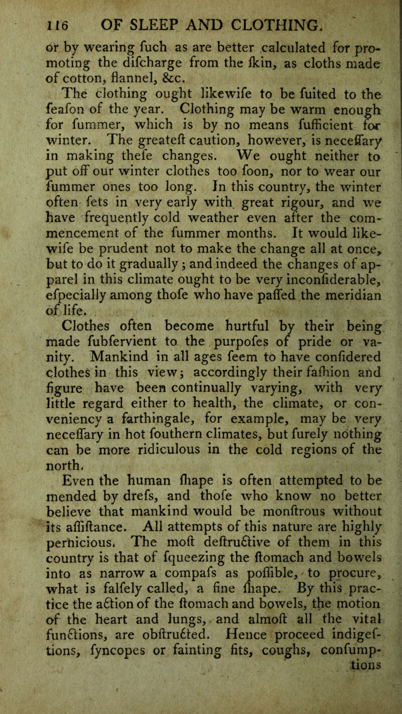 or by wearing fuch as are better calculated for pro- moting the difcharge from the Ikin, as cloths made of cotton, flannel, &c. The clothing ought likewife to be fuited to the feafon of the year. Clothing may be warm enough for fummer, which is by no means fufflcient for winter. The greatefl: caution, however, is neceflary in making thefe changes. We ought neither to put off our winter clothes too foon, nor to wear our iummer ones too long. In this country, the winter often fets in very early with great rigour, and we have frequently cold weather even after the com- mencement of the fummer months. It would like- wife be prudent not to make the change all at once, but to do it gradually; and indeed the changes of ap- parel in this climate ought to be very inconflderable, efpecialiy among thofe who have palled the meridian of life. Clothes often become hurtful by their being made fubfervient to the purpofes of pride or va- nity. Mankind in all ages feem to have confidered clothes in this view; accordingly their fafhion and figure have been continually varying, with very little regard either to health, the climate, or con- veniency a farthingale, for example, may be very neceflary in hot fouthern climates, but furely nothing can be more ridiculous in the cold regions of the north. Even the human fliape is often attempted to be mended by drefs, and thofe who know no better believe that mankind would be monftrous without its afliftance. All attempts of this nature are highly pernicious. The moft deftruftive of them in this country is that of fqueezing the ftomach and bowels into as narrow a compafs as poflible, to procure, what is falfely called, a fine fliape. By this prac- tice the action of the ftomach and bowels, the motion of the heart and lungs, and almoft all the vital functions, are obftru6ted. Hence proceed indigef- tions, fyncopes or fainting fits, coughs, confump- tions