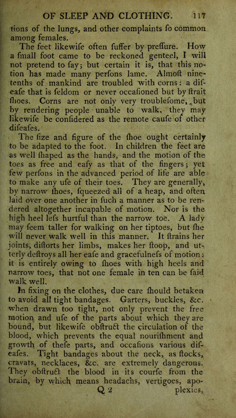 tions of the lungs, and other complaints fo common among females. The feet like wife often fuffer by preiTure. How a fmall foot came to be reckoned genteel, I will not pretend to fay; but certain it is, that this no^ tion has made many perfons lame. Almoft nine- tenths of mankind are troubled with corns: a dif- eafe that is feldom or never occafioned but by ftrait flioes. Corns are not only very troublefome, ,but by rendering people unable to walk, they may likewife be confidered as the remote caufe or other difeafes. The fize ancl figure of the fhoe ought certainly to be adapted to the foot. In children the feet are as well fliaped as the hands, and the motion of the toes as free and eafy as that of the fingers; yet few perfons in the advanced period of life are able to make any ufe of their toes. They are generally, by narrow Ihoes, fqueezed all of a heap, and often laid over one another in fuch a manner as to be ren- dered altogether incapable of motion. Nor is the high heel lefs hurtful than the narrow toe. A lady may feem taller for walking on her tiptoes, but fhe will never walk well in this manner. It ftrains her joints, diflorts her limbs, makes her ftoop, and ut- terly deftroys all her eafe and gracefulnefs of motion j it is entirely owing to fltoes with high heels and narrow toes, that not one female in ten can be faid walk well. Ill fixing on the clothes, due care fhould betaken to avoid all tight bandages. Garters, buckles, &:c. when drawn too tight, not only prevent the free motion and ufe of the parts about which they are bound, but likewife obftru£l the circulation of the blood, which prevents the equal nourifliment and growth of thefe parts, and occafions various dif- eafes. Tight bandages about the neck, as flocks, cravats, necklaces, &c. are extremely dangerous. They obftruO: the blood in its courfe from the brain, by which means headachs, vertigoes, apo- Q 2 plexies.