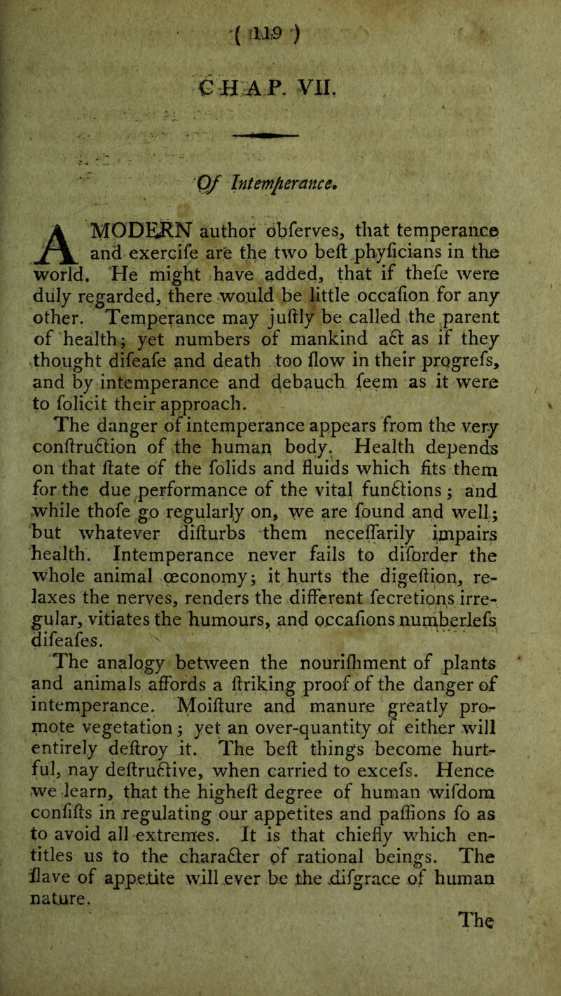 •( !U:9 ) G H A P. VII, 0/ Intemfierance. A MODERN author obferves, that temperance and exerdfe are the two beft phyficians in the world. He might have added, that if thefe were duly regarded, there would be little occafion for any other. Temperance may juftly be called the parent of health; yet numbers of mankind a6t as if they thought difeafe and death . too flow in their progrefs, and by intemperance and debauch feem as it were to folicit their approach. The danger of intemperance appears from the very conflrudion of the human body. Health depends on that flate of the folids and fluids which fits them for the due performance of the vital funftions ; and while thofe go regularly on, we are found and well; but whatever difturbs them neceffarily impairs health. Intemperance never fails to diforder the whole animal oeconomy; it hurts the digeftion, re- laxes the nerves, renders the different fecretions irre- gular, vitiates the humours, and occafions numberlefs difeafes. The analogy between the nourifliment of plants and animals affords a flriking proof of the danger of intemperance. Moifture and manure greatly pror- mote vegetation; yet an over-quantity of either will entirely deftroy it. The beft things become hurt- ful, nay deftru6five, when carried to excefs. Hence we learn, that the higheft degree of human wifdora confifts in regulating our appetites and paffions fo as to avoid all extremes. It is that chiefly which en- titles us to the character pf rational beings. The flave of appe.tite will ever be the .difgrace of human nature. The