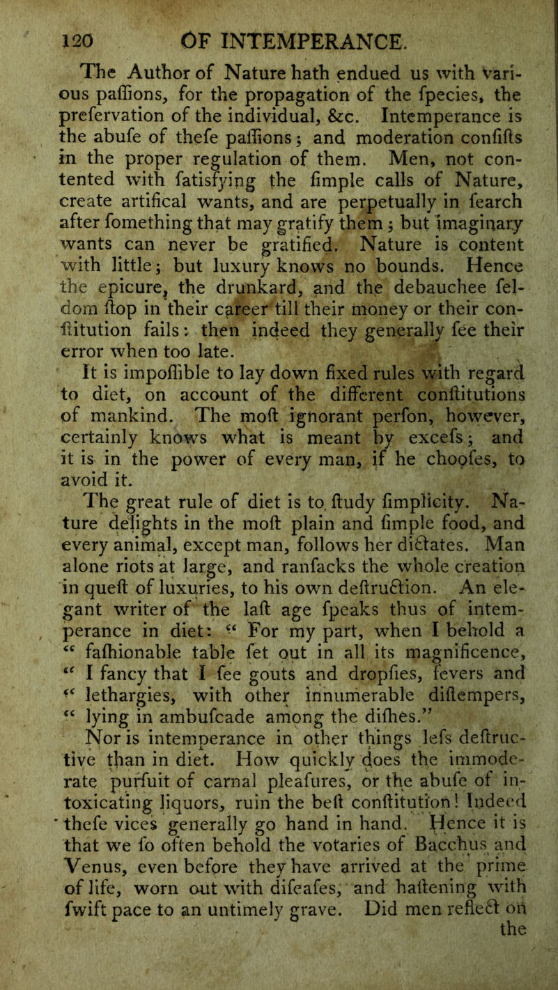 The Author of Nature hath endued us with Vari- ous paffions, for the propagation of the fpecies* the prcfervation of the individual, &c. Intemperance is the abufe of thefe palTions; and moderation confifts in the proper regulation of them. Men, not con- tented with fatisfjdng the fimple calls of Nature, create artifical wants, and are perpetually in fearch after fomething that may gratify them; but imaginary wants can never be gratified. Nature is content with little; but luxury knows no bounds. Hence the epicure, the drunkard, and the debauchee fel- dom flop in their career till their money or their con- iiitution fails: then indeed they generally fee their error when too late. It is impoflible to lay down fixed rules with regard to diet, on account of the different conflitutions of mankind. The moft ignorant perfon, however, certainly knows what is meant by excefs; and it is in the power of every man, if he choofes, to avoid it. The great rule of diet is to, ftudy fimplicity. Na- ture delights in the moft plain and fimple food, and every animal, except man, follows her dictates. Man alone riots at large, and ranfacks the whole creation in queft of luxuries, to his own deftru6tion. An ele- gant writer of the laft age fpeaks thus of intem- perance in diet: ‘‘ For my part, when I behold a fafhionable table fet out in all its magnificence, I fancy that I fee gouts and dropfies, fevers and lethargies, with other innumerable diftempers, lying in ambufeade among the difhes.^’ Nor is intemperance in other things lefs deftruc- tive than in diet. How quickly does the immode- rate purfuit of carnal pleafures, or the abufe of in- toxicating liquors, ruin the beft conftitution! Indeed ' thefe vices generally go hand in hand. Hence it is that we fo often behold the votaries of Bacchus and Venus, even before they have arrived at the prime of life, worn out with difeafes, and haftening with fwift pace to an untimely grave. Did men reflect on