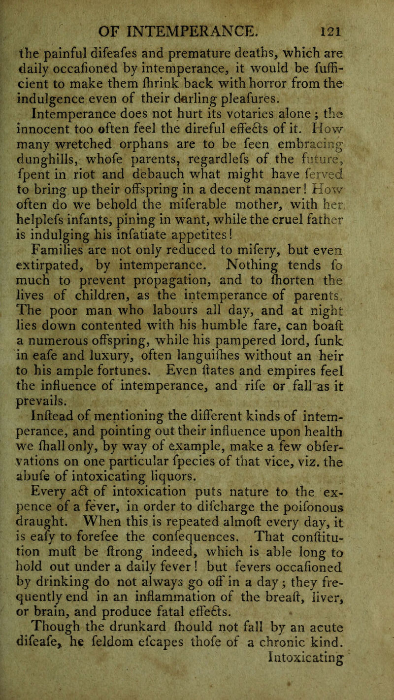 the painful difeafes and premature deaths, which are daily occafioned by intemperance, it would be fuffi- cient to make them Ihrink back with horror from the indulgence even of their derling pleafures. Intemperance does not hurt its votaries alone; the innocent too often feel the direful effects of it. How many wretched orphans are to be feen embracing dunghills, whofe parents, regardlefs of the future, fpent in riot and debauch what might have ferved to bring up their offspring in a decent manner! How often do we behold the miferable mother, with her helplefs infants, pining in want, while the cruel father is indulging his infatiate appetites! Families are not only reduced to mifery, but even extirpated, by intemperance. Nothing tends fo much to prevent propagation, and to fhorten the lives of children, as the intemperance of parents. The poor man who labours all day, and at night lies down contented with his humble fare, can boaft a numerous offspring, while his pampered lord, funk in eafe and luxury, often languilbes without an heir to his ample fortunes. Even Hates and empires feel the influence of intemperance, and rife or fall as it prevails. Inftead of mentioning the different kinds of intem- perance, and pointing out their influence upon health we fliall only, by way of example, make a few obfer- vations on one particular fpecies of that vice, viz. the abufe of intoxicating liquors. Every a8: of intoxication puts nature to the ex- pence of a fever, in order to difcharge the poifonous draught. When this is repeated almofl every day, it is eafy to forefee the confequences. That conflitu- tion mufl be ftrong indeed, which is able long to hold out under a daily fever ! but fevers occafioned by drinking do not always go off in a day; they fre- quently end in an inflammation of the breaft, liver, or brain, and produce fatal effedts. Though the drunkard fhould not fall by an acute difeafe, he feldom efcapes thofe of a chronic kind. Intoxicating