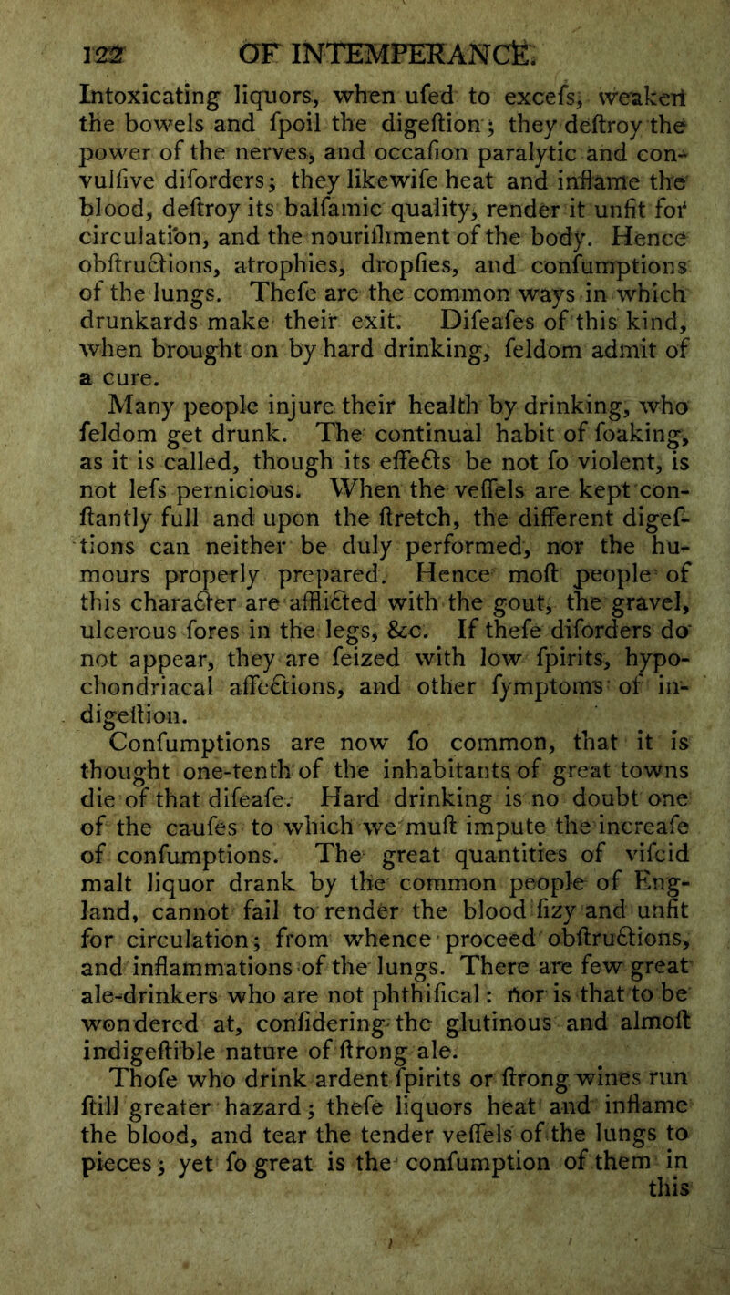 Intoxicating liquors, when ufed to excefs; weakeri the bowels and fpoil the digeftion ; they deftroy the power of the nerves> and occafion paralytic and con- vulfive diforders; they likewife heat and iniiame the blood, deftroy its baifamic quality, render it unfit foi' circulation, and the nourilhment of the body. Hence obftructions, atrophies, dropfies, and confumptions of the lungs. Thefe are the common ways in which drunkards make their exit. Difeafes of this kind, when brought on by hard drinking, feldom admit of a cure. Many people injure their health by drinking, who feldom get drunk. The continual habit of foaking, as it is called, though its efFe61:s be not fo violent, is not lefs pernicious. When the vedels are kept con- ftantly full and upon the ftretch, the different digef- tions can neither be duly performed, nor the hu- mours properly prepared. Hence moft people = of this chara<^er are afflicted with the gouty the gravel, ulcerous fores in the legs, See: If thefe diforders da not appear, they are feized with low fpirits, hypo- chondriacal affections, and other fymptom^ of in- digeftion. Confumptions are now fo common, that it is thought one-tenth of the inhabitants of great towns die of that difeafe. Hard drinking is no doubt one of the caufes to which we muft impute the increafe of confumptions. The great quantities of vifeid malt liquor drank by the common people of Eng- land, cannot fail to render the blood fizy and unfit for circulation; from whence ’ proceed obftru6tions, and inflammations of the lungs. There are few great ale-^drinkers who are not phthifical: rtor is that to be wondered at, confidering the glutinous and almoft indigeftible nature of ftrong ale. Thofe who drink ardent fpirits or ftrong wines run ftiil greater hazard; thefe liquors heat and inflame the blood, and tear the tender veffels of the lungs to pieces; yet fo great is the confumption of them in this