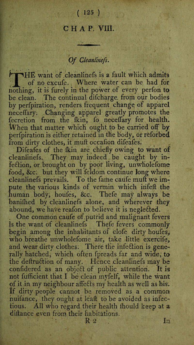 CHAP. VIII. Of Cleanlinefs. The want of cleanlinefs is a fault wKich admits of no excufe. . Where water can be had for nothing, it is furely in the power of every perfoh to be clean. The continual difcharge. from opr bodies by perfpiration, renders frequent change of apparel neceflary. Changing apparel greatly promotes the fecretion from the fkin, fp necelTary for healthl iVhen that matter which ought to be carried off by perfpiration is either retained in tlie body, or reforbed from dirty clothes, it muft occafion dlfeafesi ^ Difeafes of the Ikin are ^ chiefly owing to want of cleanlinefs., They may indeed be caught by in- fe6lion, or brought on by poor living, unwHolefome food, &c: but they will feldom continue long where cleanlinefs prevails. To the fame caufe muft we im- Eute thq variops kinds of vermin which iiifeft the uman body, hoiifes, &c. Thefe may always be banifhed by cleanlinefs alone, and wherever they abound, we have reafon to believe it is neglected. . . One common caufe of.putrid and malignant fevers is the want of cleanlinefs Thefe fevers commonly begin among the inhabitants of clofe dirty houfes> who breathe unwholefome air, take little exercife, and wear dirty clothes. There the infe6tion is gene- rally hatched, which often fpreads far and wide; to the deftruftibn of many. Hence cleanlinefs may be confidered as an bbjefl: of public attention. It is not fufficient that I be clean myfelf, while the want of it in my neighbour affefis my health as well as his. If dirty people cannot be removed as a common huifance, they ought at leaft to be avoided as infec- tious. All who regard their health fhould keep at a diftance even from their habitations,