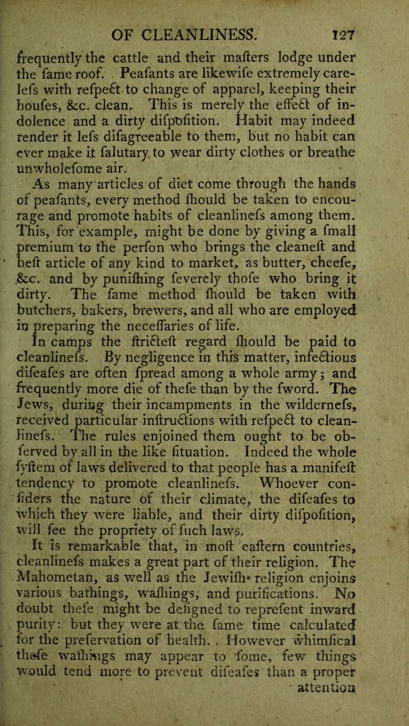 frequently the cattle and their mafters lodge under the fame roof. Peafants are likewife extremely care- lefs with refpe£^t to change of apparel, keeping their houfes, &;c. clean. This is merely the effeft of in- dolence and a dirty difpt)fition. Habit may indeed render it lefs difagreeable to them, but no habit can ever make it falutary to wear dirty clothes or breathe unwholefome air. As many articles of diet come through the hands of peafants, every method fliould be taken to encou- rage and promote habits of cleanlinefs among them. This, for example, might be done by giving a fmall premium to the perfon who brings the cleanell and beft article of any kind to market, as butter, cheefe, .&:c. and by punifliing feverely thofe who bring it dirty. The fame method fliould be taken with butchers, bakers, brewers, and all who are employed in preparing the necelfaries of life. In camps the ftrifteft regard fhould be paid to cleanlinefs. By negligence in thrs matter, infectious difeafes are often fpread among a whole army; and frequently more die of thefe than by the fword. The Jews, during their incampments in the wildernefs, received particular inftruCtions with refpeCt to clean- linefs. The rules enjoined them ought to be ob- ferved by all in the like fituation. Indeed the whole fyftem of laws delivered to that people has a manifeft tendency to promote cleanlinefs. Whoever con- siders the nature of their climate, the difeafes to which they were liable, and their dirty difpofition, will fee the propriety of fiich laws. It Is remarkable that, in moft eaftern countries, cleanlinefs makes a great part of their religion. The AJahometan, as well as the Jewlfli* religion enjoins various bathings, w^afliings, and purifications. No doubt thefe might be deligned to reprefent inward purity: but they were at the fame time calculated for the prefervation of health. However whimfical thefe wathmgs may appear to fome, few things w^ould tend more to prevent difeafes than a proper attention