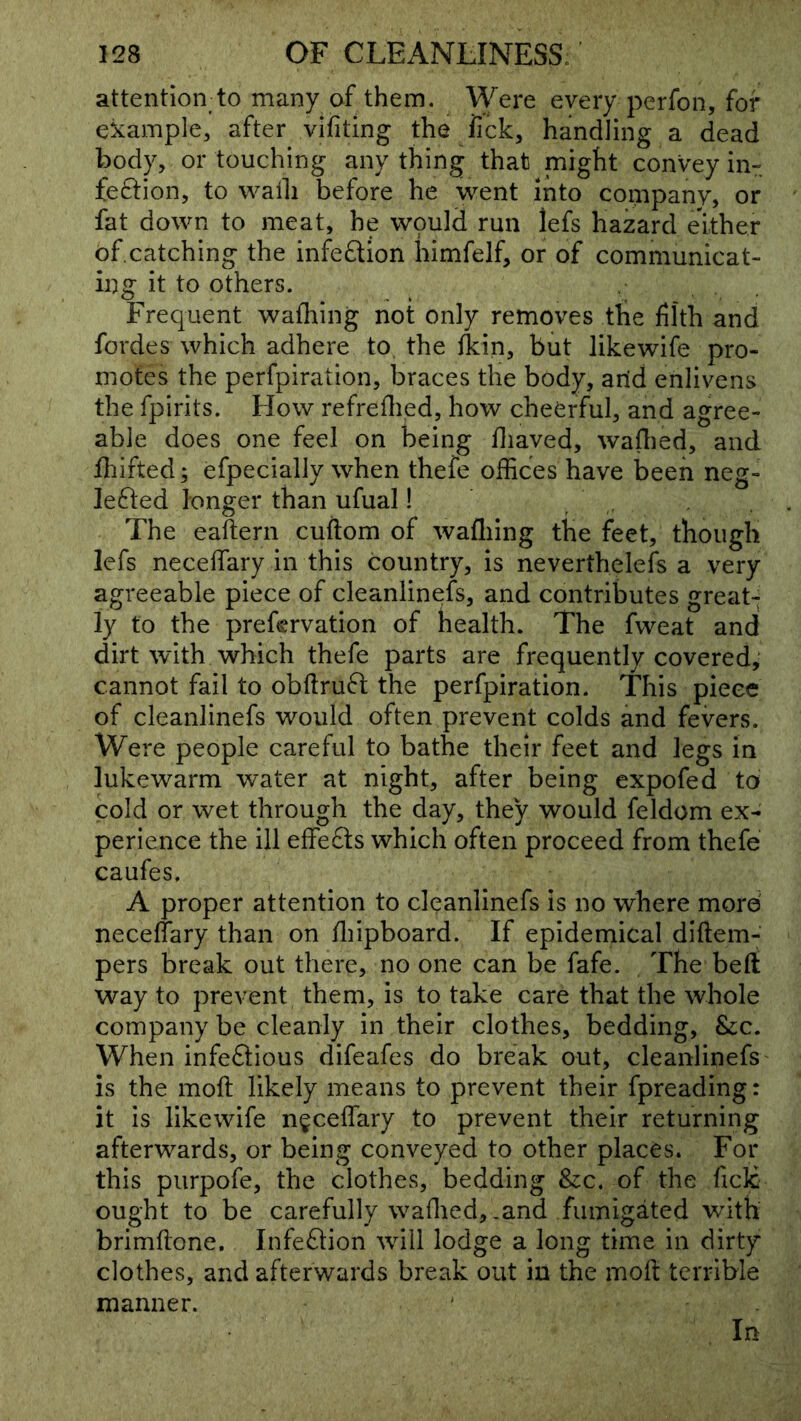 attention to many of them. Were every perfon, for example, after vifiting the iick, handling a dead bod}^ or touching any thing that might convey in- feftion, to waili before he went into company, or fat down to meat, he wpuld run lefs hazard either of.catching the infeaion himfelf, or of communicat- ing it to others. Frequent wafliing not only removes the filth and fordes which adhere to, the llcin, but likewife pro- motes the perfpiration, braces the body, arid enlivens the fpirits. How refreflied, how cheerful, and agree- able does one feel on being fliaved, waflied, and fliifted; efpecially when thefe offices have been neg- Ie6led longer than ufual! , The eaftern cuftom of wafliing the feet, though lefs neceffary in this country, is neverthelefs a very agreeable piece of cleanlinefs, and contributes great- ly to the prefcrvation of health. The fweat and dirt with which thefe parts are frequently covered,* cannot fail to obftruft the perfpiration. This piece of cleanlinefs would often prevent colds and fevers. Were people careful to bathe their feet and legs in lukewarm water at night, after being expofed to cold or wet through the day, they would feldom ex- perience the ill effe£l:s which often proceed from thefe caufes. A proper attention to cleanlinefs is no where more neceffary than on fliipboard. If epidemical diftem- pers break out there, no one can be fafe. The beft way to prevent them, is to take care that the whole company be cleanly in their clothes, bedding, &c. When infeSious difeafes do break out, cleanlinefs is the moft likely means to prevent their fpreading: it is likewife neceffary to prevent their returning afterwards, or being conveyed to other places. For this piirpofe, the clothes, bedding &c, of the ficlc ought to be carefully waflied, .and fumigated with brimflone. Infection wdll lodge a long time in dirty clothes, and afterwards break out in the mofl terrible manner.