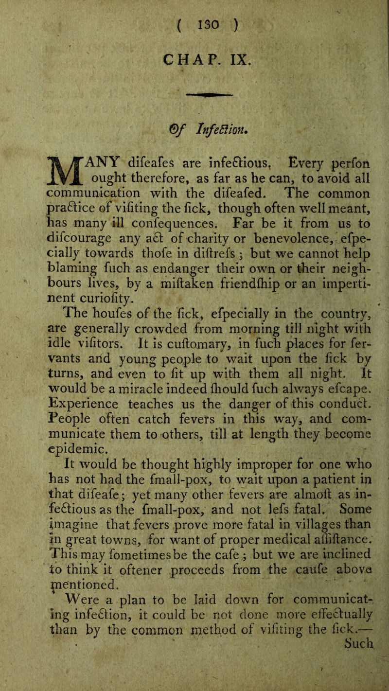 ( ISO ) CHAP. IX. InfeEiion. Many difeafes are infeftious, Every perfon ought therefore, as far as he can, to avoid all communication with the difeafed. The common praftice of vifiting the fick, though often well meant, has many ill confequences. Far be it from us to difcourage any a61 of charity or benevolence, efpe- cially towards thofe in difirefs 5 but we cannot help blaming fuch as endanger their own or their neigh- bours lives, by a miftaken friendfliip or an imperti- nent curiofity. The houfes of the fick, efpecially in the country, are generally crowded from morning till night with idle vifitors. It is cuftomary, in fuch places for fer- vants and young people to wait upon the fick by turns, and even to fit up with them all night. It would be a miracle indeed fliould fuch always efcape. Experience teaches us the danger of this conduct. People often catch fevers in this way, and com- municate them to others, till at length they become epidemic. It would be thought highly improper for one who has not had the fmall-pox, to wait upon a patient in that difeafe; yet many other fevers are almoil as in- feftious as the fmall-pox, and not lefs fatal. Some imagine that fevers prove more fatal in villages than in great towns, for want of proper medical aniftance. This may fometimesbe the cafe ; but we are inclined to think it oftener proceeds from the caufe above mentioned. Were a plan to be laid down for communicat- ing infe6lion, it could be not done more elTeclually than by the common method of vifiting the fick.— Such