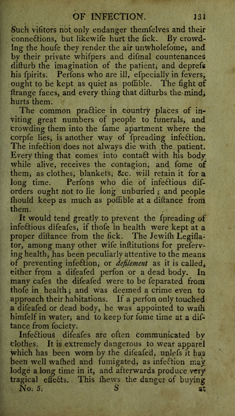 Such vifitors iiot only endanger themfelves and their conne6tions, but likewife hurt the tick. By crowd- ing the houfe they render the air unwholefome, and by their private whifpers and difmal countenances difturb the imagination of the patientj and deprefs his fpirits. Perfons who are ilk efpecially in fevers; ought to be kept as quiet as poffible. The fight of ftrange faces, and every thing that difturbs the mind; hurts them. The common pra£lice in country places of in- viting great numbers of people to funerals, and crowding them into the fame apartment where the corpfe lies, is another way of fpreading infeftiOn, The infection does not always die with the. patient; Every thing that comeS into contaft with his body, while alive, receives the contagion; and fome of them; as clothes, blankets; &:c. will retain it for a long time. PerfoUs who die of infe6lious dif- brders ought not to lie long unburied ; and people fliould keep as much as poffible at a diftanee front them. , . , , . » It would tend greatly to prevent the fpreading of infe6tious difcafes, if thofe in health were kept at a proper dillance from the fick. The Jewiffi Legifla- tor, among many other wife inflitutions for preferv- ing health, has been peculiarly attentive to the means of preventing infection; or defilement as it is called, cither from a difeafed perfon or a dead body. In many cafes the difeafed were to be feparated front thofe in health; and was deemed a crime even to approach their habitations. If a perfon only touched a difeafed or dead body, he was appointed to waffi himfelf in Water; and to keep for fome time at a dif- tance from fociety; Infectious difeafes are often Communicated by Clothes, It is extremely dangerous to wear apparel which has been worn by the difeafed, unlefs it has been well waffied and fumigated, as infection may lodgd a long time in it, and afterwards produce very tragical eSedts. This ffiews the danger of buying No. 5. S at