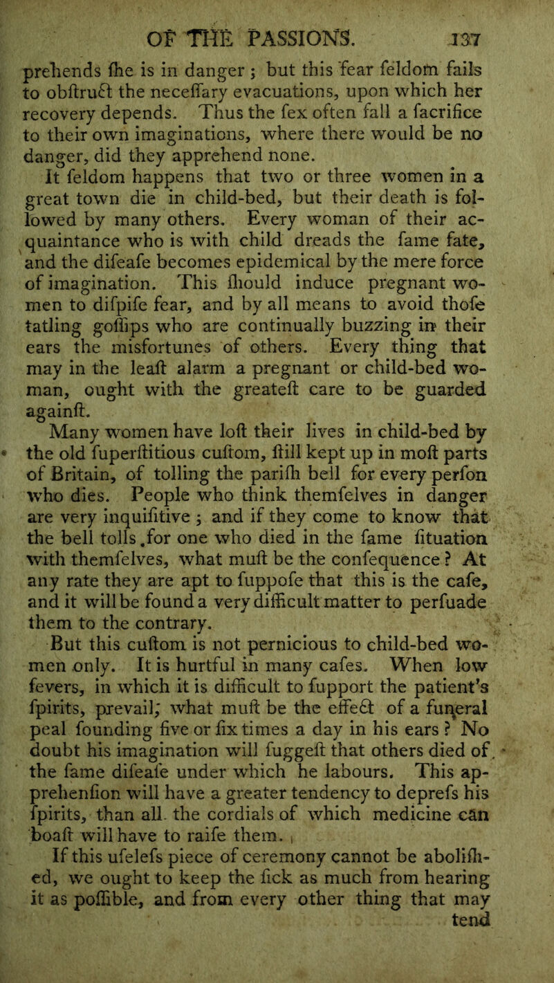 preliends flie is in danger ; but this fear feldofti fails to obftruft the neceffary evacuations, upon which her recovery depends. Thus the fex often fall a facrifice to their own imaginations, where there would be no danger, did they apprehend none. It feldom happens that two or three women in a great town die in child-bed, but their death is fol- lowed by many others. Every woman of their ac- quaintance who is with child dreads the fame fate, and the difeafe becomes epidemical by the mere force of imagination. This fliould induce pregnant wo- men to difpife fear, and by all means to avoid thofe tatling golTips who are continually buzzing in their ears the misfortunes of others. Every thing that may in the leaft alarm a pregnant or child-bed wo- man, ought with the greateft care to be guarded againft. Many women have loft their lives in child-bed by the old fuperftitious cuftom, ftill kept up in moft parts of Britain, of tolling the parifli bell for every perfon 'who dies. People who think themfelves in danger are very inquifitive ; and if they come to know that the bell tolls,for one who died in the fame fttuation with themfelves, what muft be the confequence ? At any rate they are apt to fuppofe that this is the cafe, and it will be found a very difficult matter to perfuade them to the contrary. But this cuftom is not pernicious to child-bed wo- men only. It is hurtful in many cafes. When low fevers, in which it is difficult to fupport the patient's fpirits, prevail; what muft be the effect of a fur^eral peal founding five or fix times a day in his ears ? No doubt his imagination will fuggeft that others died of the fame difeafe under which belabours. This ap- prehenfion will have a greater tendency to deprefs his fpirits, than all. the cordials of which medicine can boaft will have to raife them. , If this ufelefs piece of ceremony cannot be abolifti- ed, we ought to keep the fick as much from hearing it as poffible, and from every other thing that may tend