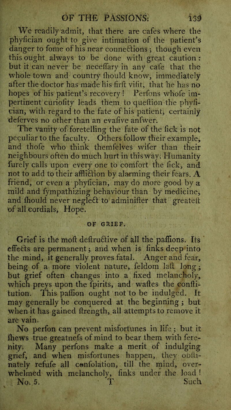 We readily admit, that there are cafes where the phyfician ought to give intimation of the patient^s danger to fome of his near conne6fions; though even this ought always to be done with great caution: but it can never be neceffary in any cafe that the whole town and country dioiild know, immediately after the doctor has made his firft vifit, that he has no hopes of his patient’s recovery I Perfons whofe im- pertinent curiofity leads them to queftion the phyfi- cian, with regard to the fate of his patient, certainly deferves no other than an evafive anfwer. The vanity of foretelling the fate of the lick is not peculiar to the faculty. Others follow their example^ and thofe who think themfelves wifer than their neighbours often do much hurt in this way. Humanity furely calls upon every one to comfort the fick, and not to add to their affliftion by alarming their fears. A friend, or even a phyfician, may do more good by a mild and fympathizing behaviour than by medicine^ and fhould never negledf to adminifter that greateit of all eordialsi Hope. OF GRIEF, Grief is the moft deflruftive of all the paflions. Its effetfs are permanent; and when is finks deep into the mind, it generally proves fatal. Anger and fear, being of a more violent haturCj feldom lafl long; but grief often changes into a fixed melancholy, which preys upon the fpirits, and wades the condi- tution. This padion ought not to be indulged. It may generally be conquered at the beginning; but when it has gained drength, all attempts to remove it are vain. No perfon can prevent misfortunes in life; but it ihews true greatnefs of mind to bear them with fere- hity^ Many perfons make a merit of indulging grief, and when misfortunes happen, they obfti- nately refufe all cenfolation, till the mind, over- whelmed with melancholy, finks under the load ! Noi 5. T Such \