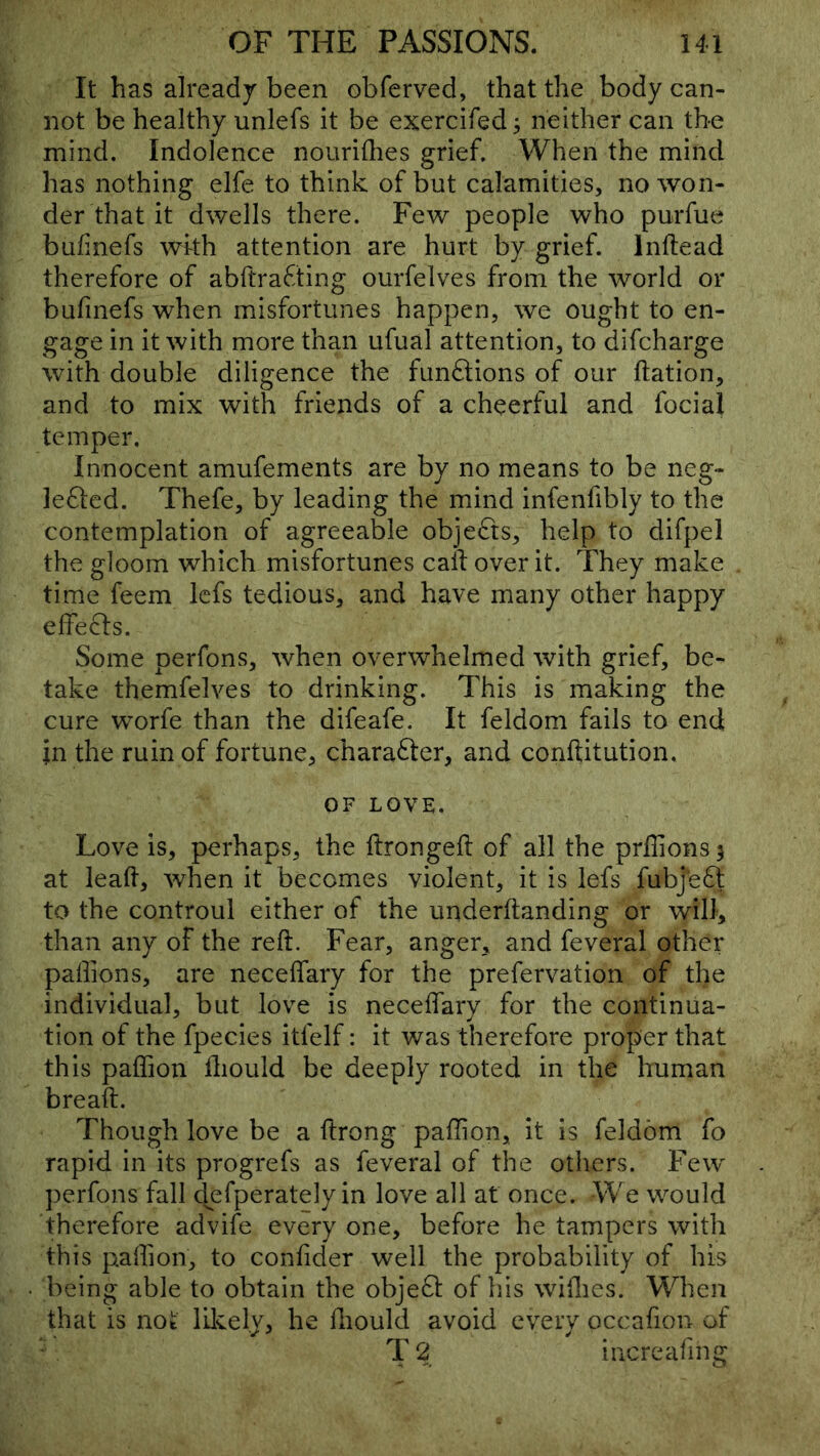 It has already been obferved, that the body can- not be healthy unlefs it be exercifed; neither can the mind. Indolence nouriflies grief. When the mind has nothing elfe to think of but calamities, no won- der that it dwells there. Few people who purfue bufinefs with attention are hurt by grief. Inftead therefore of abftrafting ourfelves from the world or bufinefs when misfortunes happen, we ought to en- gage in it with more than ufual attention, to difcharge with double diligence the funftions of our ftation, and to mix with friends of a cheerful and focial temper. Innocent amufements are by no means to be neg- ]e61:ed. Thefe, by leading the mind infenfibly to the contemplation of agreeable objefts, help to difpel the gloom which misfortunes call over it. They make time feem Icfs tedious, and have many other happy elfeifls. Some perfons, when overwhelmed with grief, be- take themfelves to drinking. This is making the cure worfe than the difeafe. It feldom fails to end in the ruin of fortune, charafter, and conftitution. OF LOVE. Love is, perhaps, the ftrongeft of all the prilions^ at lead, when it becomes violent, it is lefs fubje6t to the controul either of the underftanding or will, than any of the reft. Fear, anger, and feveral other paftions, are neceflary for the prefervation of the individual, but love is neceflary for the continua- tion of the fpecies itfelf: it was therefore proper that this paffion ftiould be deeply rooted in the human breaft. Though love be a ftrong pallion, it is feldom fo rapid in its progrefs as feveral of the others. Few perfons fall clefperately in love all at once. We would therefore advife every one, before he tampers with this paflion, to confider well the probability of his being able to obtain the objeft of his wiflics. When that is not lilvel.y, he ftiould avoid every occafion of T 2 increafmg