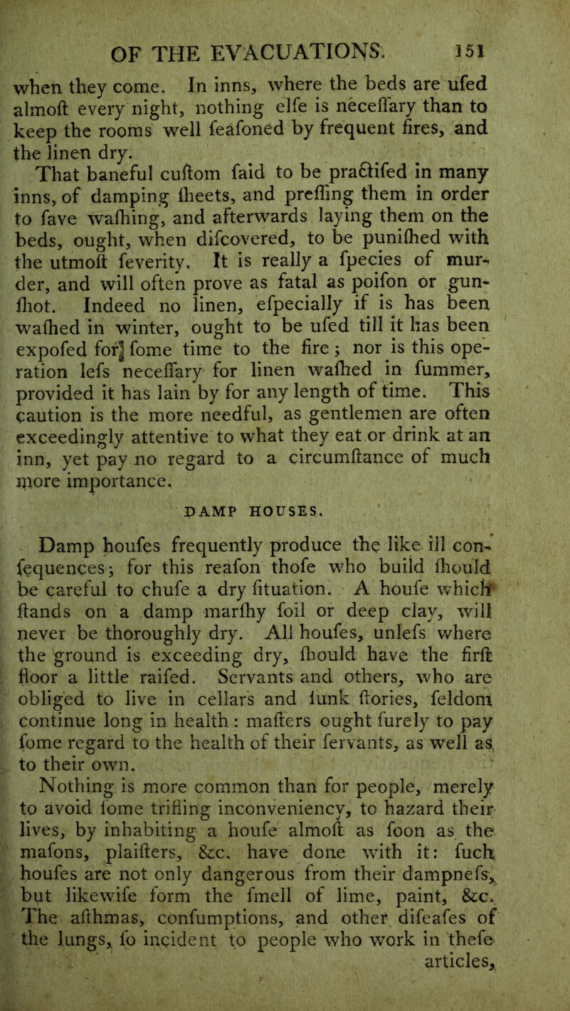 when they come. In inns, where the beds are ufed almoft every night, nothing elfe is neceffary than to keep the rooms well feafoned by frequent fires, and the linen dry. That baneful cuftom fald to be praftifed in many inns, of damping flieets, and prcfling them in order to fave wafliing, and afterwards laying them on the beds, ought, when difcovered, to be punifhed with the utmoft feverity. It is really a fpecies of mur- der, and will often prove as fatal as poifon or gun- fliot. Indeed no linen, efpecially if is has been wafhed in winter, ought to be ufed till it has been expofed fof^ fome time to the fire; nor is this ope- ration lefs neceffary for linen walked in fummer, provided it has lain by for any length of time. This caution is the more needful, as gentlemen are often exceedingly attentive to what they eat or drink at an inn, yet pay no regard to a circumftancc of much niore importance, PAMP HOUSES. Damp houfes frequently produce the like ill con- fequences; for this reafon thofe who build flaould be careful to chufe a dry fituation. A houfe whicfi* hands on a damp marfhy foil or deep clay, will never be thoroughly dry. All houfes, unlefs where the ground is exceeding dry, fhould have the firfi; floor a little raifed. Servants and others, who are obliged to live in cellars and lunk dories, feldom continue long in health: mafters ought furely to pay fome regard to the health of their fervants, as well as to their own. Nothing is more common than for people, merely to avoid fome trifling inconveniency, to hazard their lives, by inhabiting a houfe almoft as foon as the mafons, plaifters. See. have done with it: fuch houfes are not only dangerous from their dampnefs„ but likewife form the fmell of lime, paint, &c.. The afthmas, confumptions, and other difeafes of the lungs. Ip incident to people who work in thefe articles,.