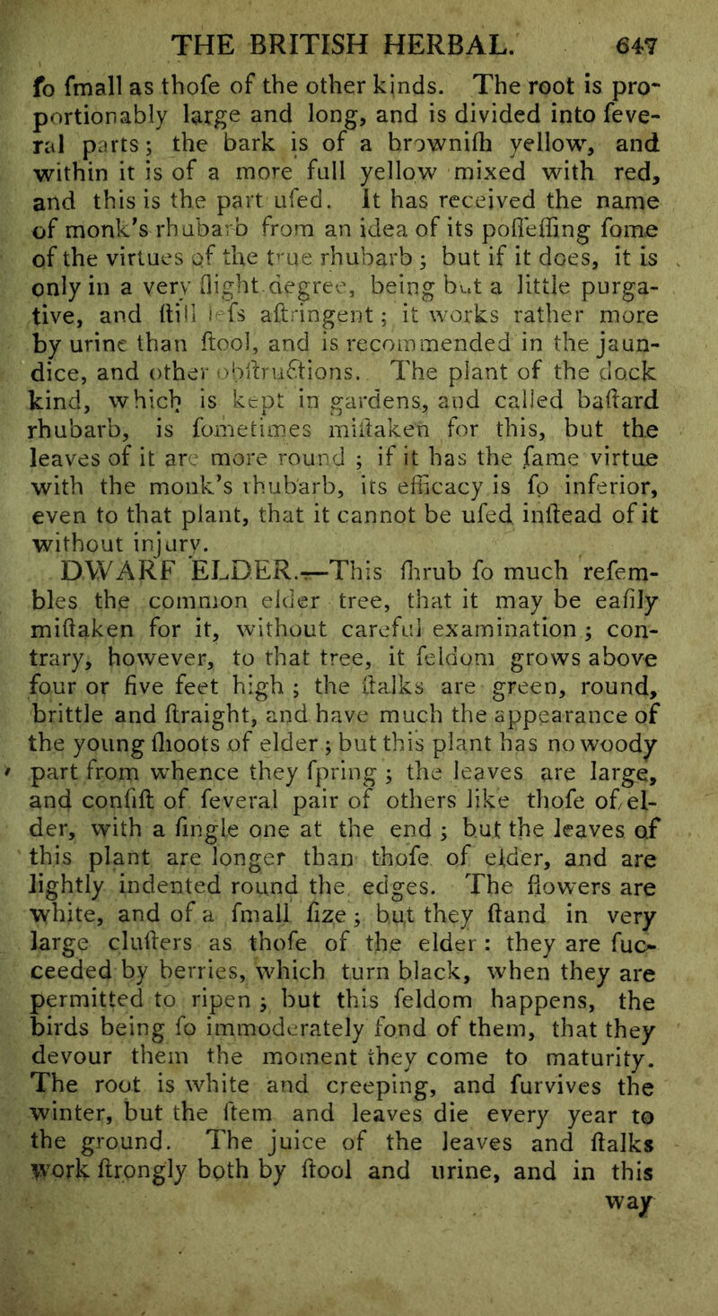 fo fmall as thofe of the other kinds. The root is pro* portionably large and long, and is divided into feve- ral parts; the bark is of a hrownifh yellow, and within it is of a more full yellow mixed with red, and this is the part ufed. it has received the name of monk's rhubarb from an idea of its pofleffing fome of the virtues of the f'ue rhubarb ; but if it does, it is only in a very Oight.degree, being but a little purga- tive, and Itiii iefs aftringent; it works rather more by urine than ftool, and is recommended in the jaun- dice, and other obibuftions. The plant of the dock kind, which is kept in gardens, and called badard rhubarb, is fometimes miitaken for this, but the leaves of it are more round ; if it has the fame virtue with the monk's ihubarb, its efficacy is fp inferior, even to that plant, that it cannot be ufed inftead of it without injury. DWARF ELDER.-r-This ffirub fo much refem- bles the common elder tree, that it may be eafily miftaken for it, without careful examination ; con- trary, however, to that tree, it feldom grows above four or five feet high ; the llalks are green, round, brittle and ftraight, and have much the appearance of the young flioots of elder ; but this plant has no woody part from wffience they fpring ; the leaves are large, and confift of feveral pair of others like thofe of el- der, with a fingle one at the end ; but the leaves of this plant are longer than thofe of eider, and are lightly indented round the edges. The bowers are white, and of a fmall fize; hut they band in very- large clubers as thofe of the elder : they are fuo ceeded by berries, which turn black, when they are permitted to ripen ; but this feldom happens, the birds being fo immoderately fond of them, that they devour them the moment they come to maturity. The root is white and creeping, and furvives the winter, but the ftem and leaves die every year to the ground. The juice of the leaves and balks >york brongly both by bool and urine, and in this way