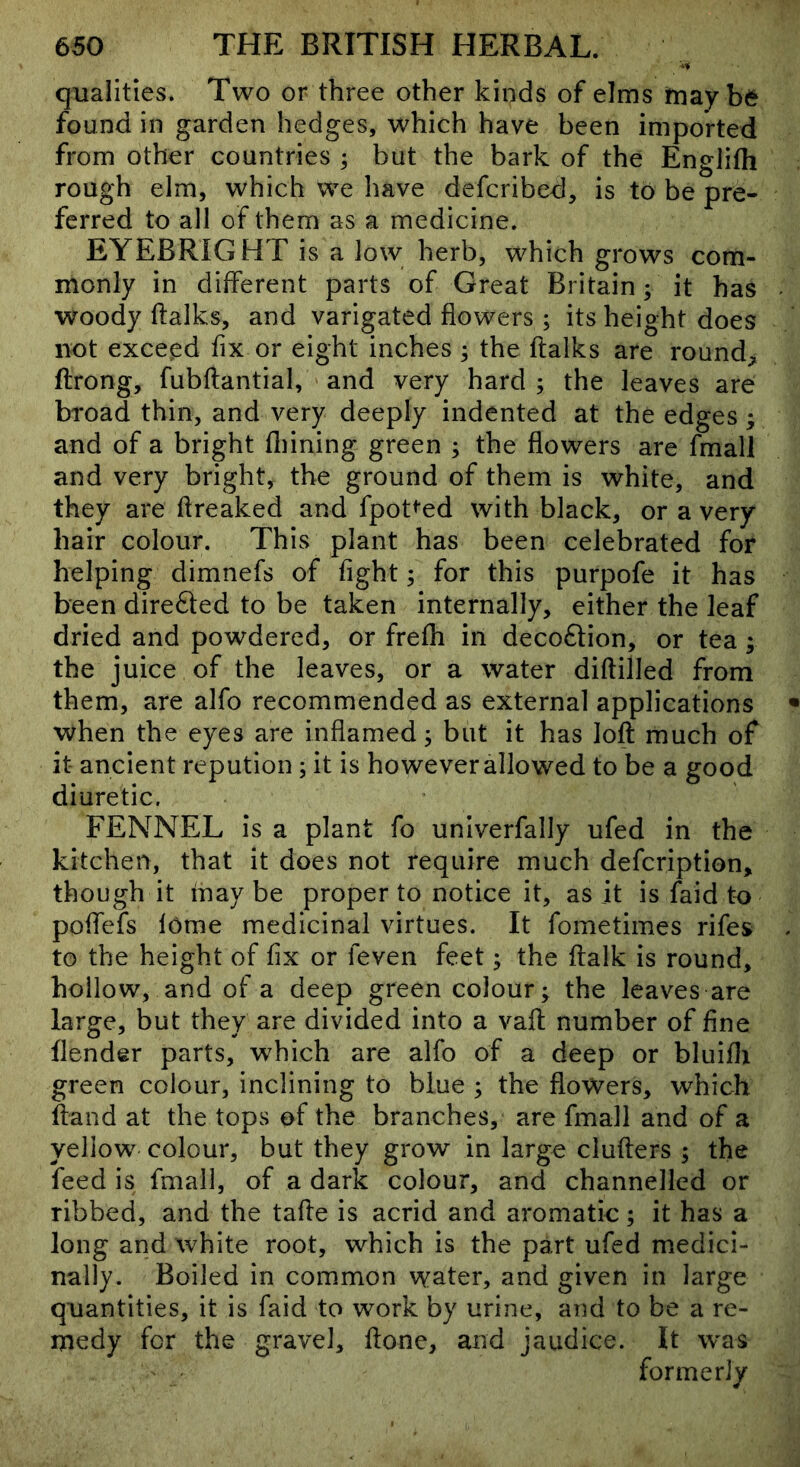 qualities* Two or three other kinds of elms may be found in garden hedges, which have been imported from other countries ; but the bark of the Englifh rough elm, which we have defcribed, is to be pre- ferred to all of them as a medicine. EYEBRIGHT is a low herb, which grows com- monly in different parts of Great Britain; it has woody ftalks, and varigated flowers ; its height does not exceed fix or eight inches ; the ftalks are round, ftrong, fubftantial, and very hard; the leaves are broad thin, and very deeply indented at the edges; and of a bright fliining green ; the flowers are fmall and very bright, the ground of them is white, and they are flreaked and fpot^'ed with black, or a very hair colour. This plant has been celebrated for helping dimnefs of fight; for this purpofe it has been directed to be taken internally, either the leaf dried and powdered, or frefh in decoftion, or tea ; the juice of the leaves, or a water diftilled from them, are alfo recommended as external applications when the eyes are inflamed; but it has loft much of it ancient repution; it is however allowed to be a good diuretic. FENNEL is a plant fo univerfally ufed in the kitchen, that it does not require much defcription, though it maybe proper to notice it, as it is faid to poftefs feme medicinal virtues. It fometimes rifes to the height of fix or feven feet; the ftalk is round, hollow, and of a deep green colour; the leaves are large, but they are divided into a vaft number of fine flender parts, which are alfo of a deep or bluiflt green colour, inclining to blue ; the flowers, which ftand at the tops of the branches, are fmall and of a yellow colour, but they grow in large clufters ; the feed is fmall, of a dark colour, and channelled or ribbed, and the tafte is acrid and aromatic; it has a long and white root, which is the part ufed medici- nally. Boiled in common water, and given in large quantities, it is faid to work by urine, and to be a re- medy for the gravel, ftone, and jaudice. It was formerly