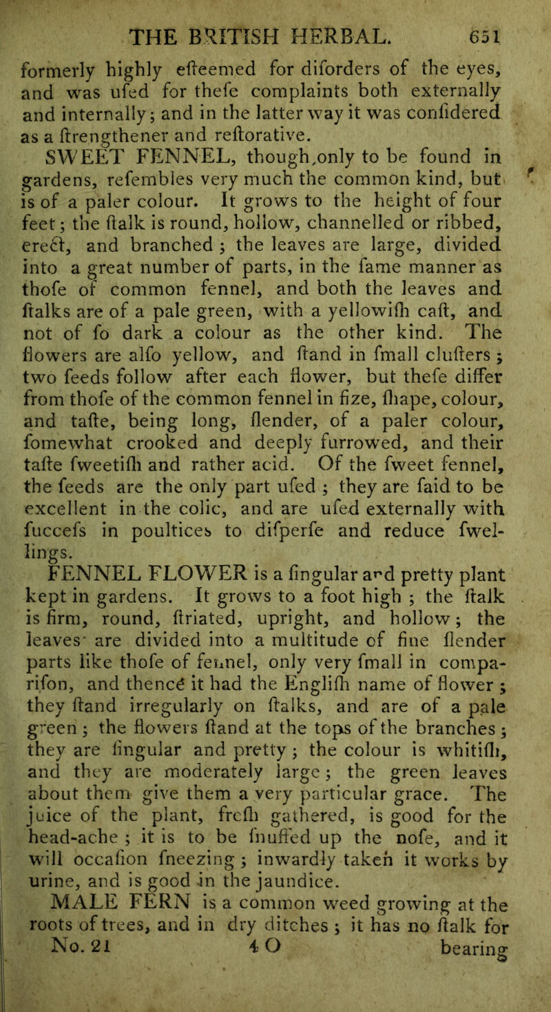 formerly highly efleemed for diforders of the eyes, and was ufed for thefe complaints both externally and internally; and in the latter way it was confidered as a ftrengthener and reftorative. SWEET FENNEL, though,only to be found in gardens, refembles very much the common kind, but is of a paler colour. It grows to the height of four feet; the (talk is round, hollow, channelled or ribbed, ere6f, and branched ; the leaves are large, divided into a great number of parts, in the fame manner as thofe of common fennel, and both the leaves and ftalks are of a pale green, with a yellowifli caft, and not of fo dark a colour as the other kind. The dowers are alfo yellow, and Hand in fmall clufters ; two feeds follow after each flower, but thefe differ from thofe of the common fennel in fize, fliape, colour, and tafte, being long, flender, of a paler colour, fomewhat crooked and deeply furrowed, and their tafte fweetifli and rather acid. Of the fweet fennel, the feeds are the only part ufed ; they are faid to be excellent in the colic, and are ufed externally with fuccefs in poultices to difperfe and reduce dwel- lings. FENNEL FLOWER is a lingular at^d pretty plant kept in gardens. It grows to a foot high ; the ftalk is firm, round, firiated, upright, and hollow; the leaves- are divided into a multitude cf fine flender parts like thofe of fennel, only very fmall in compa- rifon, and thencd it had the Englifli name of flower ; they ftand irregularly on ftalks, and are of a pale green ; the flowers fland at the tops of the branches ; they are lingular and pretty; the colour is whitifli, and they are moderately large; the green leaves about them give them a very particular grace. The juice of the plant, frcfli gathered, is good for the head-ache ; it is to be fnuft'ed up the node, and it will occafion fneezing ; inwardly taken it works by urine, and is good in the jaundice. MALE FERN is a common weed growing at the roots of trees, and in dry ditches; it has no flalk for No. 21 4 0 bearing