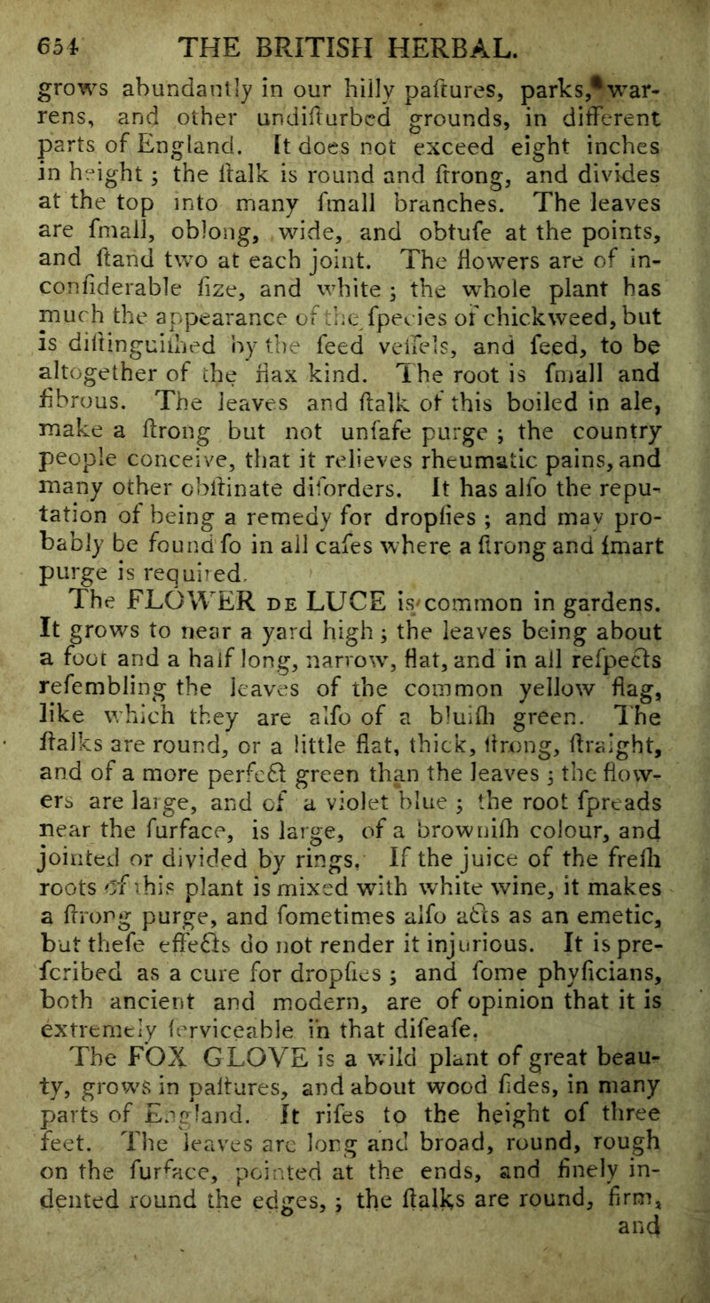 grows abundantly in our hilly paftures, parks,®war- rens, and other undifturbcd grounds, in different parts of England. It does not exceed eight inches in height; the llalk is round and frrong, and divides at the top into many fmall branches. The leaves are fmall, oblong, wide, and obtufe at the points, and ftand two at each joint. The Howers are of in- confiderable hze, and white ; the whole plant has much the appearance of the fpecies of chickweed, but is difiinguilhed by the feed veilels, and feed, to be altogether of the hax kind. The root is fmall and fibrous. The leaves and ftalk of this boiled in ale, make a ftrong but not unfafe purge ; the country- people conceive, that it relieves rheumatic pains, and many other obffinate diforders. It has alfo the repu- tation of being a remedy for droplies ; and may pro- bably be found fo in all cafes where a ftrong and fmart purge is required. The FLOWER de LUCE is#common in gardens. It grows to near a yard high; the leaves being about a foot and a half long, narrow, flat, and in all refpecls refembling the leaves of the common yellow flag, like which they are alfo of a bluifli green. The ffalks are round, or a little flat, thick, Itrong, flraight, and of a more perfcdf green tha.n the leaves 3 the flow- ers are laige, and of a violet blue 3 the root fpreads near the furface, is large, of a brownilh colour, and jointed or divided by rings, If the juice of the frefli roots of vhis plant is mixed with white wine, it makes a flrorg purge, and fometim.es alfo adts as an emetic, but thefe efl'efts do not render it injurious. It is pre- feribed as a cure for dropfies 3 and fome phyficians, both ancient and modern, are of opinion that it is extremely lerviceable in that difeafe, The FOX GLOVE is a wild plant of great beau- ty, growls in paltures, and about wood Tides, in many parts of England. It rifes to the height of three feet. The leaves arc long and broad, round, rough on the furnace, pointed at the ends, and flnely in-