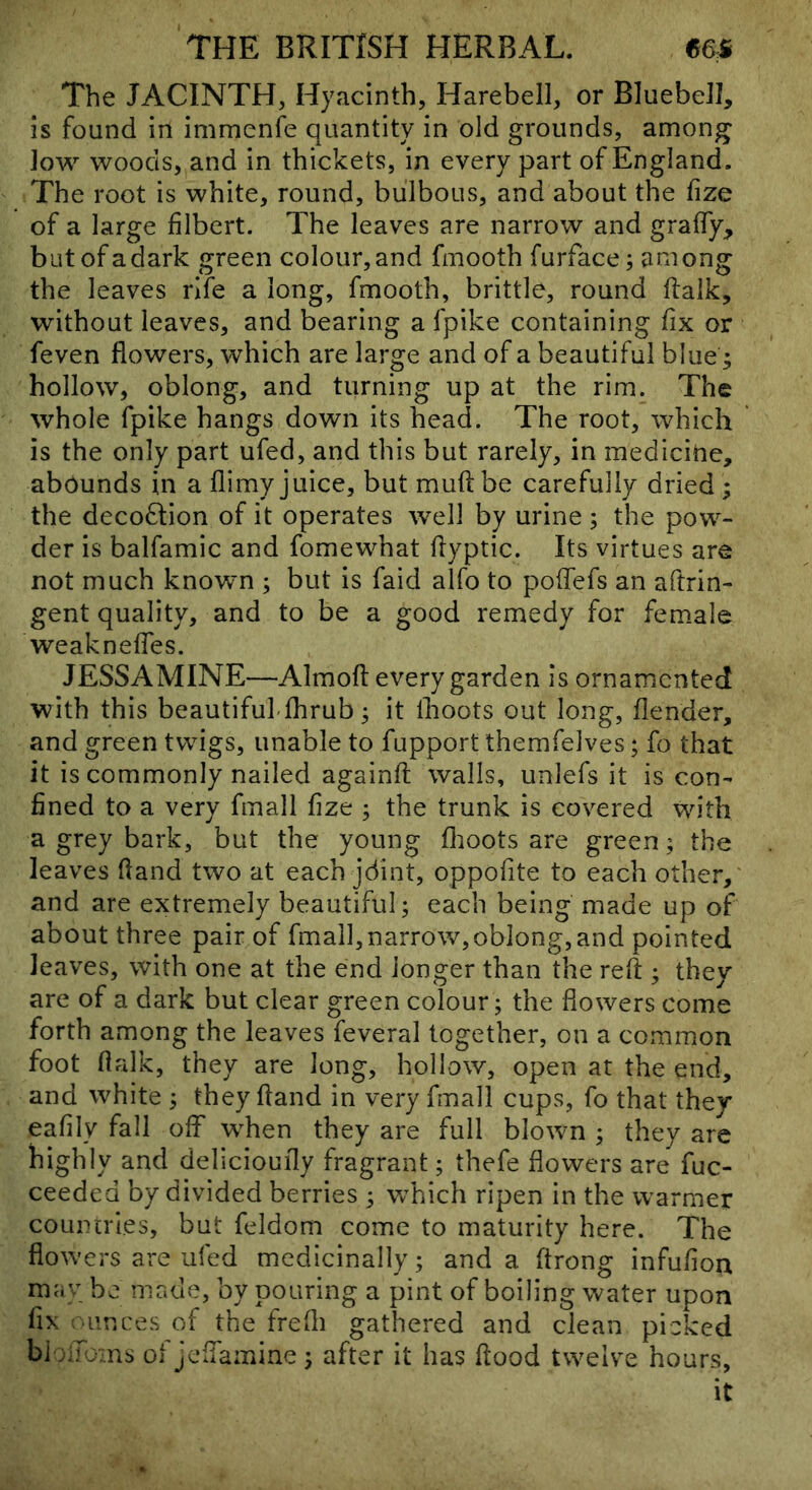The JACINTH, Hyacinth, Harebell, or Bluebell, is found in immenfe quantity in old grounds, among low woods, and in thickets, in every part of England. The root is white, round, bulbous, and about the fize of a large filbert. The leaves are narrow and grafify, butofadark green colour,and fmooth furface; among the leaves rife a long, fmooth, brittle, round flalk, without leaves, and bearing a fpike containing fix or feven flowers, which are large and of a beautiful blue ^ hollow, oblong, and turning up at the rim. The whole fpike hangs down its head. The root, which is the only part ufed, and this but rarely, in medicitie, abounds in a flimy juice, but muft be carefully dried ; the deco8:ion of it operates well by urine ; the pow- der is balfamic and fomewhat fiyptic. Its virtues are not much known ; but is faid alfo to pofiefs an aftrin- gent quality, and to be a good remedy for female weaknelTes. JESSAMINE—Almofi: every garden is ornamented with this beautiful'fhrub; it Ihoots out long, flender, and green twigs, unable to fupport themfelves; fo that it is commonly nailed againfi; walls, unlefs it is con- fined to a very fmall fize ; the trunk is covered with a grey bark, but the young flioots are green; the leaves (land two at each jdint, oppofite to each other, and are extremely beautiful; each being made up of about three pair of fmall,narrow,oblong, and pointed leaves, with one at the end longer than the reft ; they are of a dark but clear green colour; the flowers come forth among the leaves feveral together, on a common foot flalk, they are long, hollow, open at the end, and white ; they ftand in very fmall cups, fo that they eafily fall olF w^hen they are full blown ; they are highly and delicioufly fragrant; thefe flowers are fuc- ceeded by divided berries ; which ripen in the warmer countries, but feldom come to maturity here. The flowers are ufed medicinally; and a ftrong infufion may bo made, by pouring a pint of boiling water upon fix .iinces of the frefli gathered and clean picked blc Joms of jeflamine; after it has flood twelve hours, it
