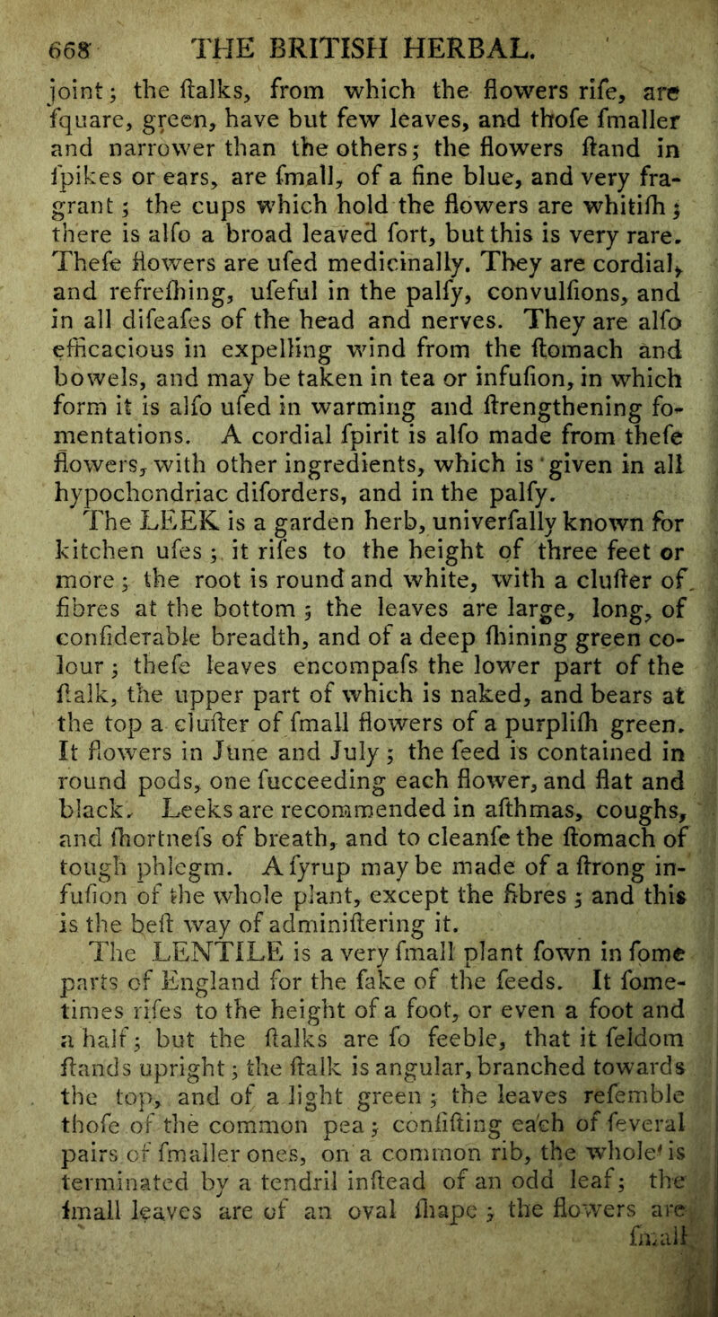 joint; the ftalks, from which the flowers rife, are fquare, green, have but few leaves, and thofe fmaller and narrower than the others; the flowers ftand in fpikes or ears, are fmalJ, of a fine blue, and very fra- grant ; the cups which hold the flowers are whitifli; there is alfo a broad leaved fort, but this is very rare, Thefe flowers are ufed medicinally. They are cordial^ and refrefliing, ufeful in the palfy, convulfions, and in all difeafes of the head and nerves. They are alfo efficacious in expelling wind from the ftomach and bowels, and may be taken in tea or infufion, in which form it is alfo ufed in warming and ftrengthening fo^- mentations. A cordial fpirit is alfo made from thefe flowers, with other ingredients, which is ‘given in all hypochondriac diforders, and in the palfy. The LEEK is a garden herb, univerfally known for kitchen ufes; it rifes to the height of three feet or more ; the root is round and white, with a clufler of, fibres at the bottom ; the leaves are large, long, of confiderabie breadth, and of a deep fl:jining green co- lour ; thefe leaves encompafs the lower part of the flalk, the upper part of which is naked, and bears at the top a cl after of fmall flowers of a purplifli green. It flowers in June and July ; the feed is contained in round pods, one fucceeding each flower, and flat and black. Leeks are recomm.ended in afthmas, coughs, and fhortnefs of breath, and to cleanfe the ftomach of tough phlegm. Afyrup maybe made of a ftrong in- fufion of the whole plant, except the fibres ; and this is the beft way of adminiftering it. The LENTILE is a very fmall plant fown in fome parts of England for the fake of the feeds. It fome- times rifes to the height of a foot, or even a foot and a half; but the ftalks are fo feeble, that it feidom ftands upright; the ftaik is angular, branched towards the top, and of a light green ; the leaves refemble thofe of the common pea; confifting each of feveral pairs or fmaller ones, on a common rib, the wlioleMs terminated by a tendril inftead of an odd leaf; the Imall leaves are of an oval fhape ; the flowers arC; fmall